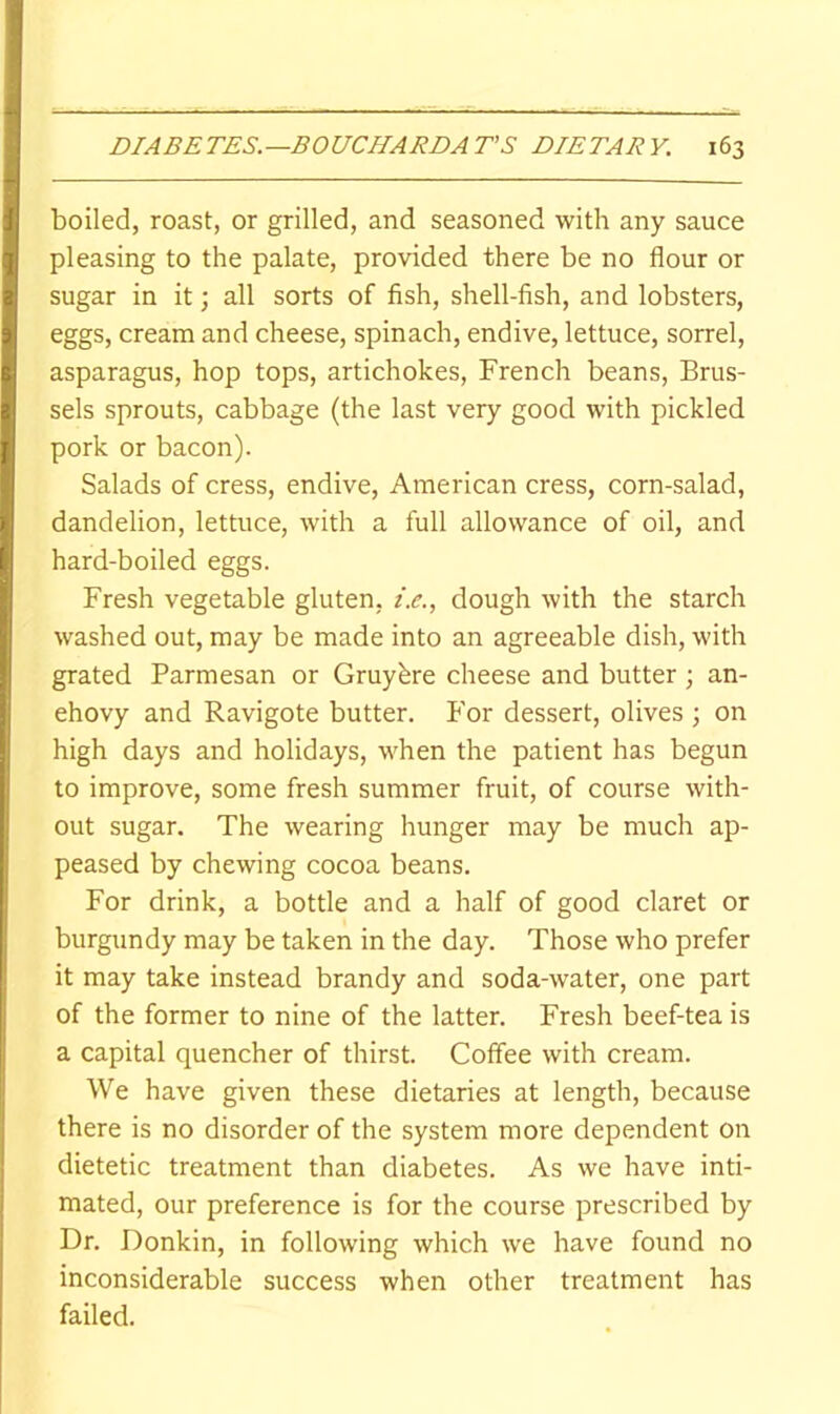 boiled, roast, or grilled, and seasoned with any sauce pleasing to the palate, provided there be no flour or sugar in it; all sorts of fish, shell-fish, and lobsters, eggs, cream and cheese, spinach, endive, lettuce, sorrel, asparagus, hop tops, artichokes, French beans, Brus- sels sprouts, cabbage (the last very good with pickled pork or bacon). Salads of cress, endive, American cress, corn-salad, dandelion, lettuce, with a full allowance of oil, and hard-boiled eggs. Fresh vegetable gluten, t.e., dough with the starch washed out, may be made into an agreeable dish, with grated Parmesan or Gruyhre cheese and butter ; an- chovy and Ravigote butter. For dessert, olives ; on high days and holidays, when the patient has begun to improve, some fresh summer fruit, of course with- out sugar. The wearing hunger may be much ap- peased by chewing cocoa beans. For drink, a bottle and a half of good claret or burgundy may be taken in the day. Those who prefer it may take instead brandy and soda-water, one part of the former to nine of the latter. Fresh beef-tea is a capital quencher of thirst. Coffee with cream. We have given these dietaries at length, because there is no disorder of the system more dependent on dietetic treatment than diabetes. As we have inti- mated, our preference is for the course prescribed by Dr. Donkin, in following which we have found no inconsiderable success when other treatment has failed.