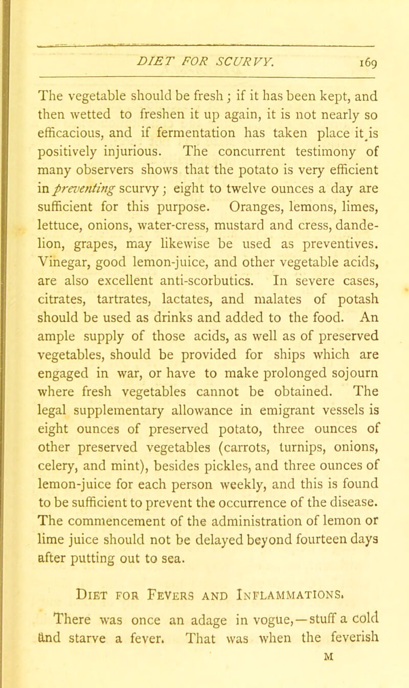 The vegetable should be fresh; if it has been kept, and then wetted to freshen it up again, it is not nearly so efficacious, and if fermentation has taken place itps positively injurious. The concurrent testimony of many observers shows that the potato is very efficient in preventing scurvy; eight to twelve ounces a day are sufficient for this purpose. Oranges, lemons, limes, lettuce, onions, water-cress, mustard and cress, dande- lion, grapes, may likewise be used as preventives. Vinegar, good lemon-juice, and other vegetable acids, are also excellent anti-scorbutics. In severe cases, citrates, tartrates, lactates, and malates of potash should be used as drinks and added to the food. An ample supply of those acids, as well as of preserved vegetables, should be provided for ships which are engaged in war, or have to make prolonged sojourn where fresh vegetables cannot be obtained. The legal supplementary allowance in emigrant vessels is eight ounces of preserved potato, three ounces of other preserved vegetables (carrots, turnips, onions, celery, and mint), besides pickles, and three ounces of lemon-juice for each person weekly, and this is found to be sufficient to prevent the occurrence of the disease. The commencement of the administration of lemon or lime juice should not be delayed beyond fourteen days after putting out to sea. Diet for Fevers and Inflammations. There was once an adage in vogue,-—stuff a cold Q.nd starve a fever. That was when the feverish M