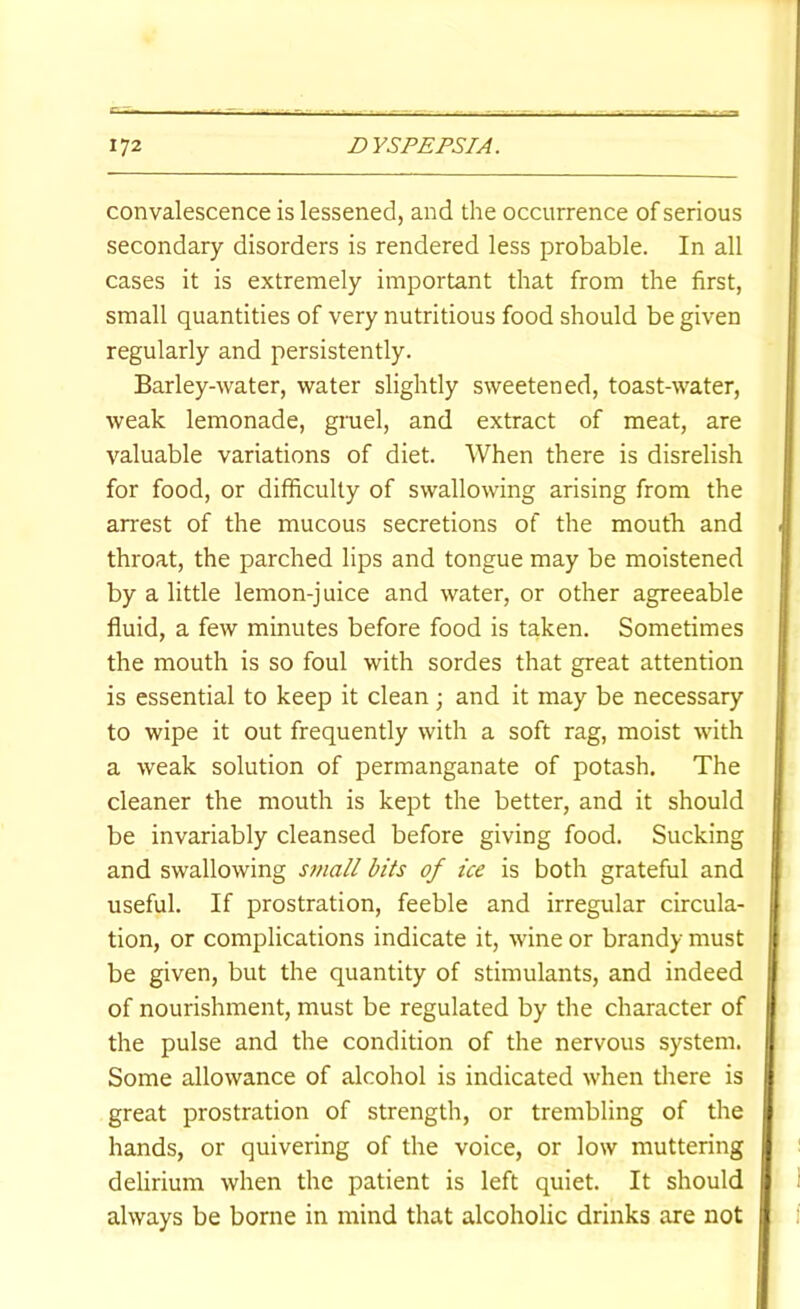 convalescence is lessened, and the occurrence of serious secondary disorders is rendered less probable. In all cases it is extremely important that from the first, small quantities of very nutritious food should be given regularly and persistently. Barley-water, water slightly sweetened, toast-water, weak lemonade, gruel, and extract of meat, are valuable variations of diet. When there is disrelish for food, or difficulty of swallowing arising from the arrest of the mucous secretions of the mouth and throat, the parched lips and tongue may be moistened by a little lemon-juice and water, or other agreeable fluid, a few minutes before food is taken. Sometimes the mouth is so foul with sordes that great attention is essential to keep it clean; and it may be necessary to wipe it out frequently with a soft rag, moist with a weak solution of permanganate of potash. The cleaner the mouth is kept the better, and it should be invariably cleansed before giving food. Sucking and swallowing small bits of ice is both grateful and useful. If prostration, feeble and irregular circula- tion, or complications indicate it, wine or brandy must be given, but the quantity of stimulants, and indeed of nourishment, must be regulated by the character of the pulse and the condition of the nervous system. Some allowance of alcohol is indicated when there is great prostration of strength, or trembling of the hands, or quivering of the voice, or low muttering delirium when the patient is left quiet. It should always be borne in mind that alcoholic drinks are not