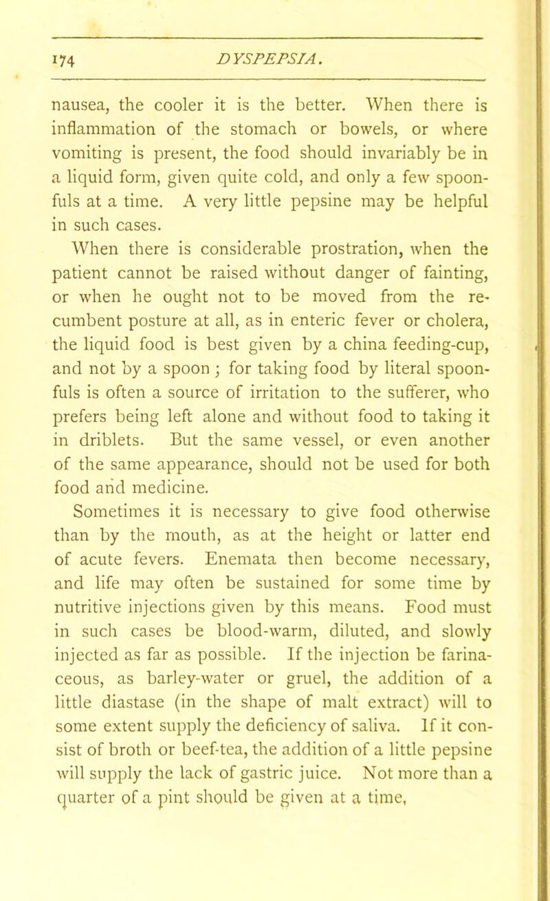 nausea, the cooler it is the better. When there is inflammation of the stomach or bowels, or where vomiting is present, the food should invariably be in a liquid form, given quite cold, and only a few spoon- fuls at a time. A very little pepsine may be helpful in such cases. When there is considerable prostration, when the patient cannot be raised without danger of fainting, or when he ought not to be moved from the re- cumbent posture at all, as in enteric fever or cholera, the liquid food is best given by a china feeding-cup, and not by a spoon ; for taking food by literal spoon- fuls is often a source of irritation to the sufferer, who prefers being left alone and without food to taking it in driblets. But the same vessel, or even another of the same appearance, should not be used for both food and medicine. Sometimes it is necessary to give food othenvise than by the mouth, as at the height or latter end of acute fevers. Enemata then become necessary, and life may often be sustained for some time by nutritive injections given by this means. Food must in such cases be blood-warm, diluted, and slowly injected as far as possible. If the injection be farina- ceous, as barley-water or gruel, the addition of a little diastase (in the shape of malt e.xtract) will to some extent supply the deficiency of saliva. If it con- sist of broth or beef-tea, the addition of a little pepsine will supply the lack of gastric juice. Not more than a quarter of a pint should be given at a time,
