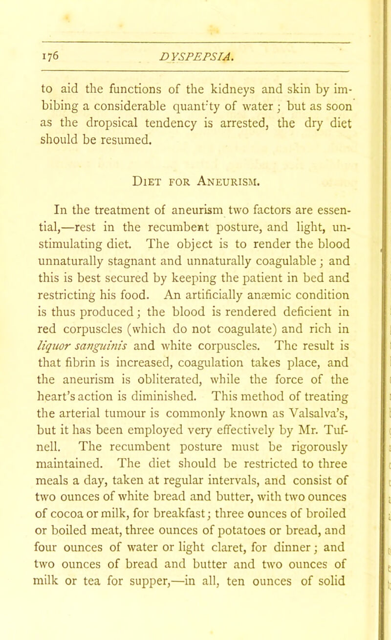 to aid the functions of the kidneys and skin by im- bibing a considerable quant'ty of water ; but as soon as the dropsical tendency is arrested, the dry diet should be resumed. Diet for Aneurism. In the treatment of aneurism two factors are essen- tial,—rest in the recumbent posture, and light, un- stimulating diet. The object is to render the blood unnaturally stagnant and unnaturally coagulable ; and this is best secured by keeping the patient in bed and restricting his food. An artificially anaemic condition is thus produced; the blood is rendered deficient in red corpuscles (which do not coagulate) and rich in liquor satigumis and white corpuscles. The result is that fibrin is increased, coagulation takes place, and the aneurism is obliterated, while the force of the heart’s action is diminished. This method of treating the arterial tumour is commonly known as Valsalva’s, but it has been employed very effectively by Mr. Tuf- nell. The recumbent posture must be rigorously maintained. The diet should be restricted to three meals a day, taken at regular intervals, and consist of two ounces of white bread and butter, with two ounces of cocoa or milk, for breakfast; three ounces of broiled or boiled meat, three ounces of potatoes or bread, and four ounces of water or light claret, for dinner; and two ounces of bread and butter and two ounces of milk or tea for supper,—in all, ten ounces of solid
