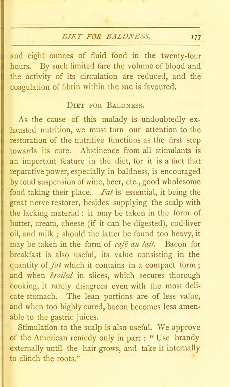 and eight ounces of fluid food in the twenty-four hours. By such limited fare the volume of blood and the activity of its circulation are reduced, and the coagulation of fibrin within the sac is favoured. Diet for Baldness. As the cause of this malady is undoubtedly ex- hausted nutrition, we must turn our attention to the restoration of the nutritive functions as the first step towards its cure. Abstinence from all stimulants is an important feature in the diet, for it is a fact that reparative power, especially in baldness, is encouraged by total suspension of wine, beer, etc., good wholesome food taking their place. Fat is essential, it being the great nerve-restorer, besides supplying the scalp with the lacking material: it may be taken in the form of butter, cream, cheese (if it can be digested), cod-liver oil, and milk ; should the latter be found too heavy, it may be taken in the form of cafe au lait. Bacon for breakfast is also useful, its value consisting in the quantity of fat which it contains in a compact form; and when broiled in slices, which secures thorough cooking, it rarely disagrees even with the most deli- cate stomach. The lean portions are of less value, and when too highly cured, bacon becomes less amen- able to the gastric juices. Stimulation to the scalp is also useful. We approve of the American remedy only in part: “Use brandy externally until the hair grows, and take it internally to clinch the roots.