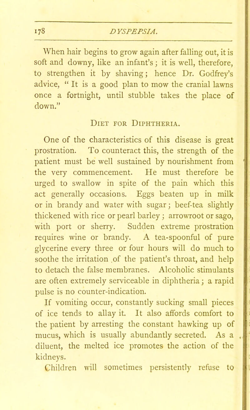 When hair begins to grow again after falling out, it is soft and downy, like an infant’s; it is well, therefore, to strengthen it by shaving; hence Dr. Godfrey’s advice, “ It is a good plan to mow the cranial lawns once a fortnight, until stubble takes the place of down.” Diet for Diphtheria. One of the characteristics of this disease is great prostration. To counteract this, the strength of the patient must be well sustained by nourishment from the very commencement. He must therefore be urged to swallow in spite of the pain which this act generally occasions. Eggs beaten up in milk or in brandy and water with sugar; beef-tea slightly thickened with rice or pearl barley; arrowroot or sago, with port or sherry. Sudden extreme prostration requires wine or brandy. A tea-spoonful of pure glycerine every three or four hours will do much to soothe the irritation .of the patient’s throat, and help to detach the false membranes. Alcoholic stimulants are often extremely serviceable in diphtheria; a rapid pulse is no counter-indication. If vomiting occur, constantly sucking small pieces of ice tends to allay it. It also affords comfort to the patient by arresting the constant hawking up of mucus, which is usually abundantly secreted. As a diluent, the melted ice promotes the action of the kidneys. Children will sometimes persistently refuse to
