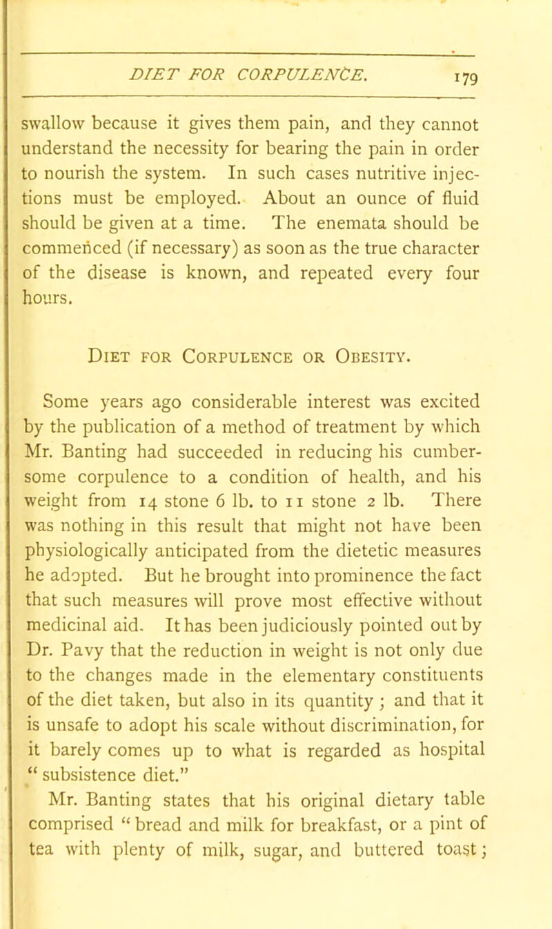 swallow because it gives them pain, and they cannot understand the necessity for bearing the pain in order to nourish the system. In such cases nutritive injec- tions must be employed. About an ounce of fluid should be given at a time. The enemata should be commenced (if necessary) as soon as the true character of the disease is known, and repeated every four hours. Diet for Corpulence or Obesity. Some years ago considerable interest was excited by the publication of a method of treatment by which Mr. Banting had succeeded in reducing his cumber- some corpulence to a condition of health, and his weight from 14 stone 6 lb. to ii stone 2 lb. There was nothing in this result that might not have been physiologically anticipated from the dietetic measures he adopted. But he brought into prominence the fact that such measures will prove most effective without medicinal aid. It has been judiciously pointed out by Dr. Pavy that the reduction in weight is not only due to the changes made in the elementary constituents of the diet taken, but also in its quantity ; and that it is unsafe to adopt his scale without discrimination, for it barely comes up to what is regarded as hospital “ subsistence diet.” Mr. Banting states that his original dietary table comprised “ bread and milk for breakfast, or a pint of tea with plenty of milk, sugar, and buttered toast;