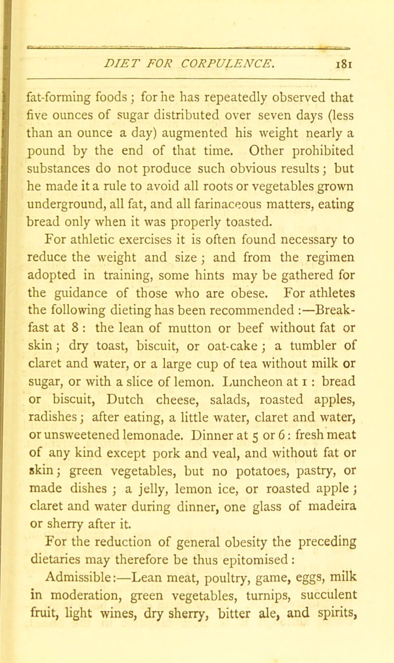 fat-forming foods ; for he has repeatedly observed that five ounces of sugar distributed over seven days (less than an ounce a day) augmented his weight nearly a pound by the end of that time. Other prohibited substances do not produce such obvious results; but he made it a rule to avoid all roots or vegetables grown underground, all fat, and all farinaceous matters, eating bread only when it was properly toasted. For athletic exercises it is often found necessary to reduce the weight and size; and from the regimen adopted in training, some hints may be gathered for the guidance of those who are obese. For athletes the following dieting has been recommended Break- fast at 8 : the lean of mutton or beef without fat or skin; dry toast, biscuit, or oat-cake j a tumbler of claret and water, or a large cup of tea without milk or sugar, or with a slice of lemon. Imncheon at i: bread or biscuit, Dutch cheese, salads, roasted apples, radishes; after eating, a little water, claret and water, or unsweetened lemonade. Dinner at 5 or 6: fresh meat of any kind except pork and veal, and without fat or skin; green vegetables, but no potatoes, pastry, or made dishes \ a jelly, lemon ice, or roasted apple; claret and water during dinner, one glass of madeira or sherry after it. For the reduction of general obesity the preceding dietaries may therefore be thus epitomised : Admissible;—Lean meat, poultry, game, eggs, milk in moderation, green vegetables, turnips, succulent fruit, light wines, dry sherry, bitter ale, and spirits,
