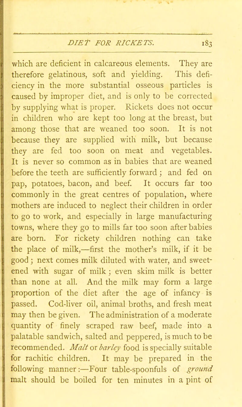 which are deficient in calcareous elements. They are therefore gelatinous, soft and yielding. This defi- ciency in the more substantial osseous particles is caused by improper diet, and is only to be corrected by supplying what is proper. Rickets does not occur in children who are kept too long at the breast, but among those that are weaned too soon. It is not because they are supplied with milk, but because they are fed too soon on meat and vegetables. It is never so common as in babies that are weaned before the teeth are sufficiently forward ; and fed on pap, potatoes, bacon, and beef. It occurs far too commonly in the great centres of population, where mothers are induced to neglect their children in order to go to work, and especially in large manufacturing towns, where they go to mills far too soon after babies are born. For rickety children nothing can take the place of milk,—first the mother’s milk, if it be good ; next comes milk diluted with water, and sweet- ened with sugar of milk even skim milk is better than none at all. And the milk may form a large proportion of the diet after the age of infancy is passed. Cod-liver oil, animal broths, and fresh meat may then be given. The administration of a moderate quantity of finely scraped raw beef, made into a palatable sandwich, salted and peppered, is much to be recommended. Malt or barley food is specially suitable for rachitic children. It may be prepared in the following manner:—Four table-spoonfuls of ground malt should be boiled for ten minutes in a pint of