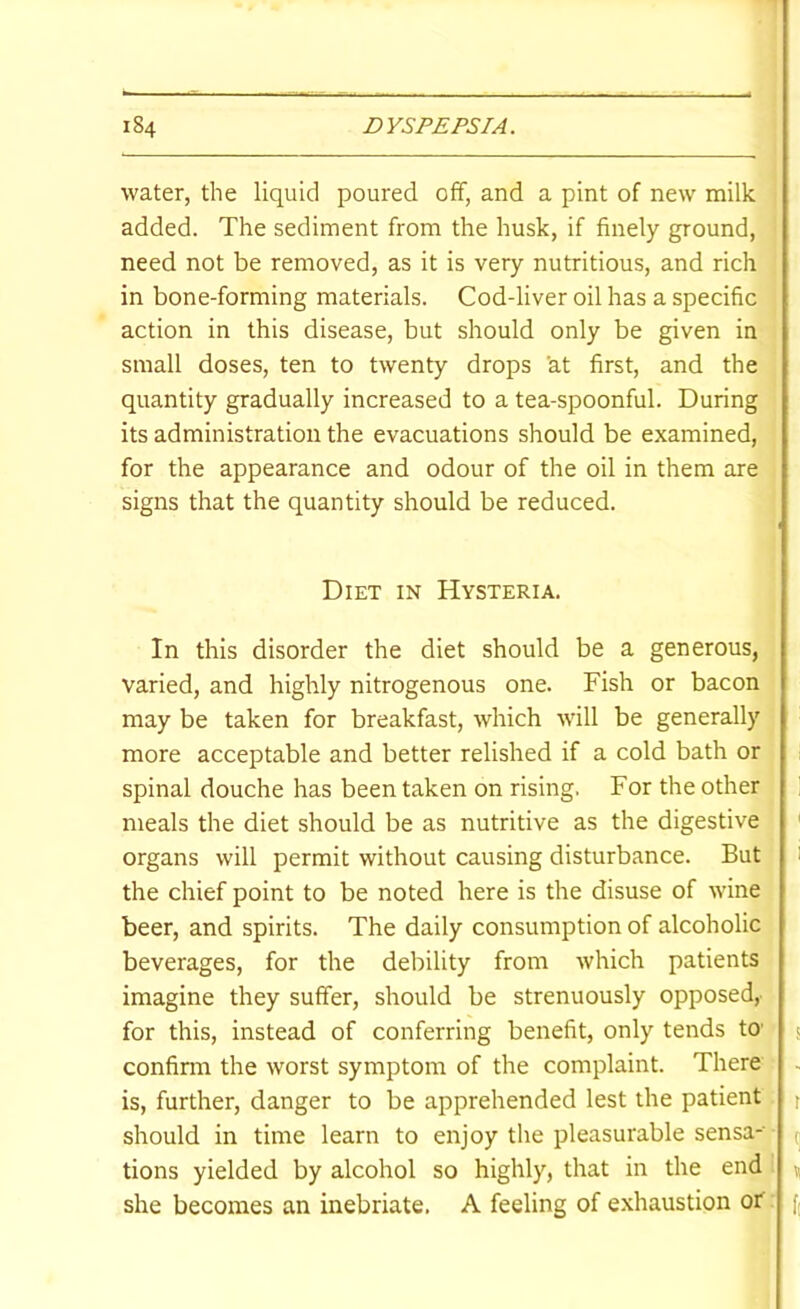 water, the liquid poured off, and a pint of new milk added. The sediment from the husk, if finely ground, need not be removed, as it is very nutritious, and rich in bone-forming materials. Cod-liver oil has a specific action in this disease, but should only be given in small doses, ten to twenty drops at first, and the quantity gradually increased to a tea-spoonful. During its administration the evacuations should be examined, for the appearance and odour of the oil in them are signs that the quantity should be reduced. Diet in Hysteria. In this disorder the diet should be a generous, varied, and highly nitrogenous one. Fish or bacon may be taken for breakfast, which wull be generally more acceptable and better relished if a cold bath or spinal douche has been taken on rising. For the other meals the diet should be as nutritive as the digestive organs will permit without causing disturbance. But the chief point to be noted here is the disuse of wine beer, and spirits. The daily consumption of alcoholic beverages, for the debility from which patients imagine they suffer, should be strenuously opposed,- for this, instead of conferring benefit, only tends tO’ confirm the worst symptom of the complaint. There is, further, danger to be apprehended lest the patient should in time learn to enjoy the pleasurable sensa- tions yielded by alcohol so highly, that in the end she becomes an inebriate. A feeling of e.xhaustion or