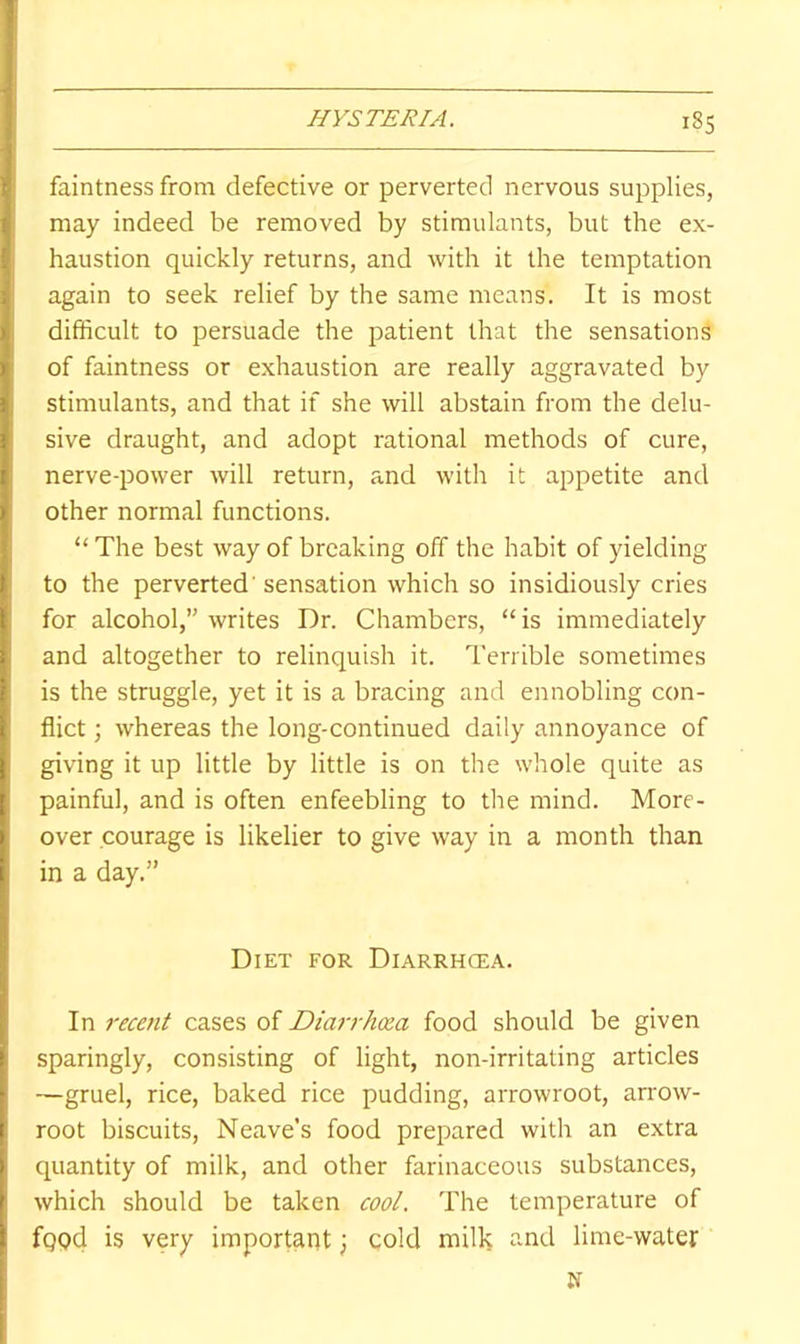 HYSTERIA. i8S faintness from defective or perverted nervous supplies, may indeed be removed by stimulants, but the ex- haustion quickly returns, and with it the temptation again to seek relief by the same means. It is most difficult to persuade the patient that the sensations of faintness or exhaustion are really aggravated by stimulants, and that if she will abstain from the delu- sive draught, and adopt rational methods of cure, nerve-power will return, and with it appetite and other normal functions. “ The best way of breaking off the habit of yielding to the perverted'sensation which so insidiously cries for alcohol,” writes Dr. Chambers, “is immediately and altogether to relinquish it. Terrible sometimes is the struggle, yet it is a bracing and ennobling con- flict ; whereas the long-continued daily annoyance of giving it up little by little is on the whole quite as painful, and is often enfeebling to the mind. More- over courage is likelier to give way in a month than in a day.” Diet for Diarrhcea. In recent cases of Diarrhoea food should be given sparingly, consisting of light, non-irritating articles —gruel, rice, baked rice pudding, arrowroot, arrow- root biscuits, Neave’s food prepared with an extra quantity of milk, and other farinaceous substances, which should be taken cool. The temperature of fqod is very important; cold milk and lime-water N