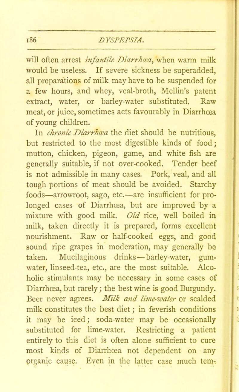 will often arrest infantile Diarrhoea, when warm milk would be useless. If severe sickness be superadded, all preparations of milk may have to be suspended for a few hours, and whey, veal-broth, Mellin’s patent extract, water, or barley-water substituted. Raw meat, or juice, sometimes acts favourably in Diarrhoea of young children. In chro7iic Diarrhoea the diet should be nutritious, but restricted to the most digestible kinds of food; mutton, chicken, pigeon, game, and white fish are generally suitable, if not over-cooked. Tender beef is not admissible in many cases. Pork, veal, and all tough portions of meat should be avoided. Starchy foods—arrowroot, sago, etc.—are insufficient for pro- longed cases of Diarrhoea, but are improved by a mixture with good milk. Old rice, well boiled in milk, taken directly it is prepared, forms excellent nourishment. Raw or half-cooked eggs, and good sound ripe grapes in moderation, may generally be taken. Mucilaginous drinks—barley-water, gum- water, linseed-tea, etc., are the most suitable. Alco- holic stimulants may be necessary in some cases of Diarrhoea, but rarely; the best wine is good Burgundy. Beer never agrees. Milk and lime-water or scalded milk constitutes the best diet; in feverish conditions it may be iced; soda-water may be occasionally substituted for lime-water. Restricting a patient entirely to this diet is often alone sufficient to cure most kinds of Diarrhoea not dependent on any prganic cause. Even in the latter case much tern-