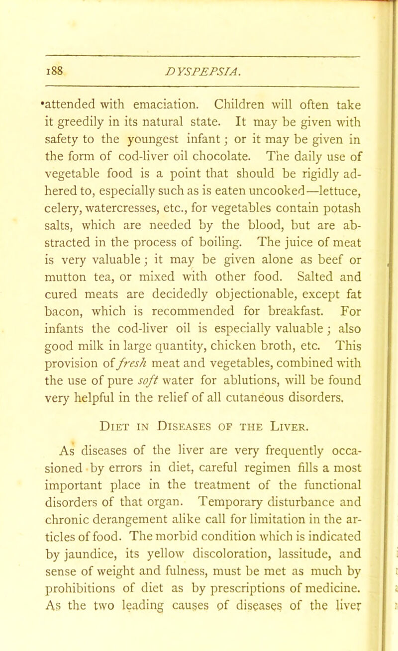 •attended with emaciation. Children will often take it greedily in its natural state. It may be given with safety to the youngest infant; or it may be given in the form of cod-liver oil chocolate. The daily use of vegetable food is a point that should be rigidly ad- hered to, especially such as is eaten uncooked—lettuce, celery, watercresses, etc., for vegetables contain potash salts, which are needed by the blood, but are ab- stracted in the process of boiling. The juice of meat is very valuable; it may be given alone as beef or mutton tea, or mixed with other food. Salted and cured meats are decidedly objectionable, except fat bacon, which is recommended for breakfast. For infants the cod-liver oil is especially valuable; also good milk in large quantity, chicken broth, etc. This provision of f7-esh meat and vegetables, combined with the use of pure soft water for ablutions, will be found very helpful in the relief of all cutaneous disorders. Diet in Diseases of the Liver. As diseases of the liver are very frequently occa- sioned by errors in diet, careful regimen fills a most important place in the treatment of the functional disorders of that organ. Temporary disturbance and chronic derangement alike call for limitation in the ar- ticles of food. The morbid condition which is indicated by jaundice, its yellow discoloration, lassitude, and sense of weight and fulness, must be met as much by prohibitions of diet as by prescriptions of medicine. As the two leading causes pf diseases of the liver