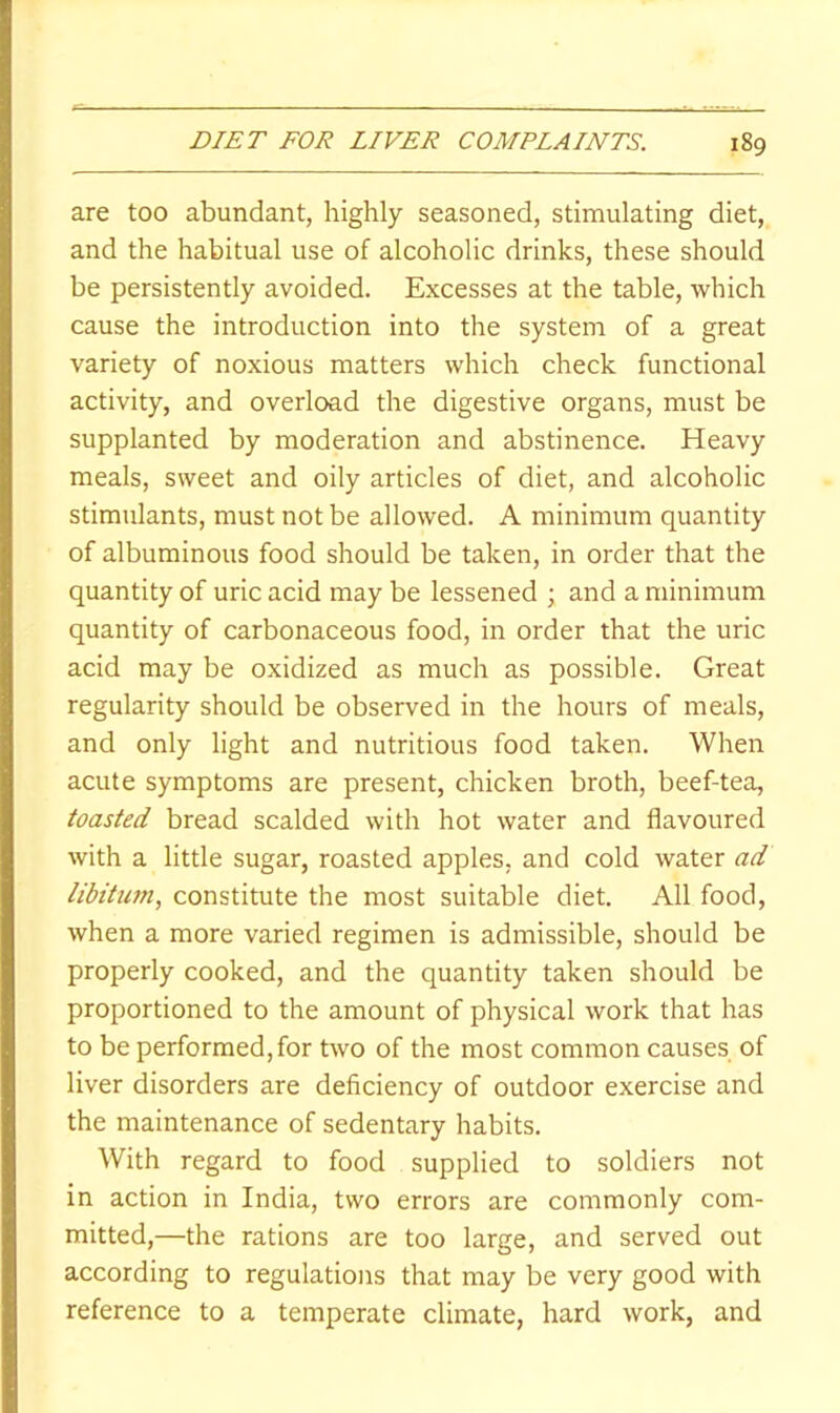 are too abundant, highly seasoned, stimulating diet, and the habitual use of alcoholic drinks, these should be persistently avoided. Excesses at the table, which cause the introduction into the system of a great variety of noxious matters which check functional activity, and overload the digestive organs, must be supplanted by moderation and abstinence. Heavy meals, sweet and oily articles of diet, and alcoholic stimulants, must not be allowed. A minimum quantity of albuminous food should be taken, in order that the quantity of uric acid may be lessened ; and a minimum quantity of carbonaceous food, in order that the uric acid may be oxidized as much as possible. Great regularity should be observed in the hours of meals, and only light and nutritious food taken. When acute symptoms are present, chicken broth, beef-tea, toasted bread scalded with hot water and flavoured with a little sugar, roasted apples, and cold water ad libitum, constitute the most suitable diet. All food, when a more varied regimen is admissible, should be properly cooked, and the quantity taken should be proportioned to the amount of physical work that has to be performed, for two of the most common causes of liver disorders are deficiency of outdoor exercise and the maintenance of sedentary habits. With regard to food supplied to soldiers not in action in India, two errors are commonly com- mitted,—the rations are too large, and served out according to regulations that may be very good with reference to a temperate climate, hard work, and