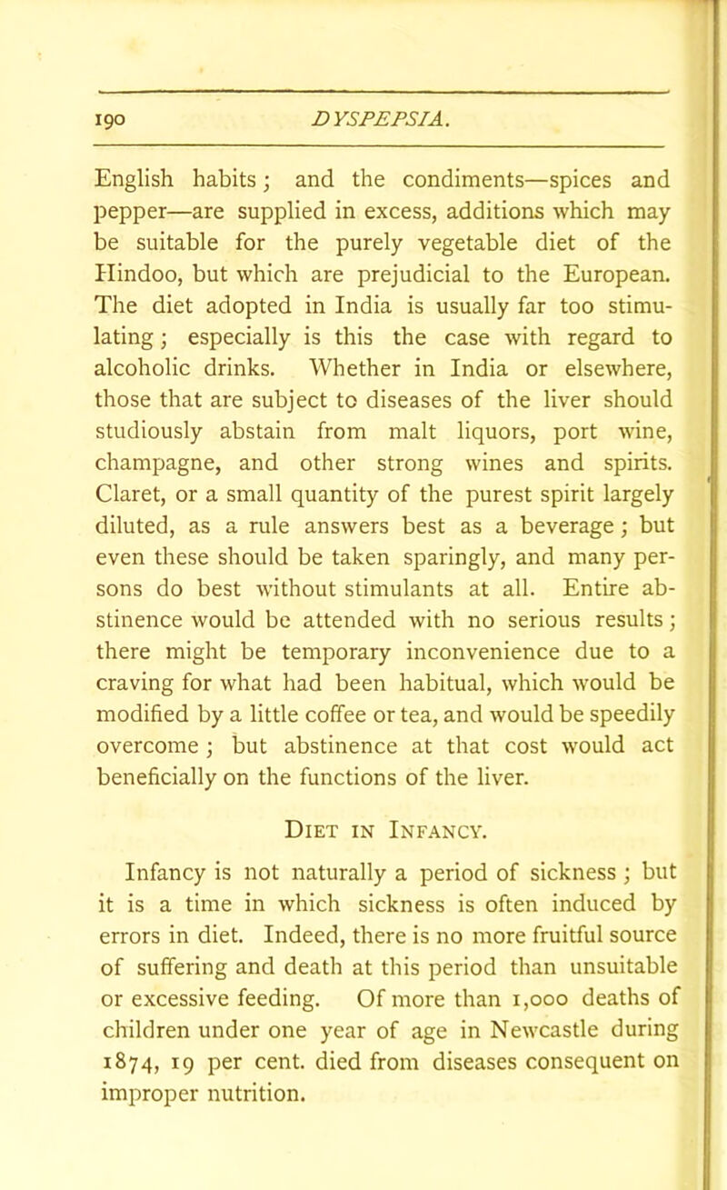 English habits; and the condiments—spices and pepper—are supplied in excess, additions which may be suitable for the purely vegetable diet of the Hindoo, but which are prejudicial to the European. The diet adopted in India is usually far too stimu- lating ; especially is this the case with regard to alcoholic drinks. Whether in India or elsewhere, those that are subject to diseases of the liver should studiously abstain from malt liquors, port wine, champagne, and other strong wines and spirits. Claret, or a small quantity of the purest spirit largely diluted, as a rule answers best as a beverage; but even these should be taken sparingly, and many per- sons do best without stimulants at all. Entire ab- stinence would be attended with no serious results; there might be temporary inconvenience due to a craving for what had been habitual, which would be modified by a little coffee or tea, and would be speedily overcome ; but abstinence at that cost would act beneficially on the functions of the liver. Diet in Infancy. Infancy is not naturally a period of sickness ; but it is a time in which sickness is often induced by errors in diet. Indeed, there is no more fruitful source of suffering and death at this period than unsuitable or excessive feeding. Of more than i,ooo deaths of children under one year of age in Newcastle during 1874, 19 per cent, died from diseases consequent on improper nutrition.