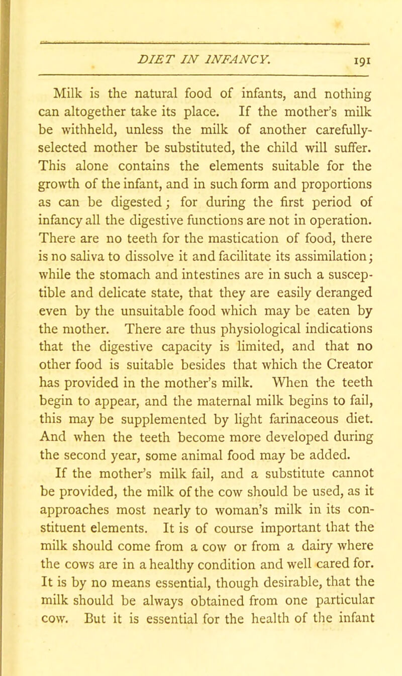 Milk is the natural food of infants, and nothing can altogether take its place. If the mother’s milk be withheld, unless the milk of another carefully- selected mother be substituted, the child will suffer. This alone contains the elements suitable for the growth of the infant, and in such form and proportions as can be digested; for during the first period of infancy all the digestive functions are not in operation. There are no teeth for the mastication of food, there is no saliva to dissolve it and facilitate its assimilation; while the stomach and intestines are in such a suscep- tible and delicate state, that they are easily deranged even by the unsuitable food which may be eaten by the mother. There are thus physiological indications that the digestive capacity is limited, and that no other food is suitable besides that which the Creator has provided in the mother’s milk. Wlren the teeth begin to appear, and the maternal milk begins to fail, this may be supplemented by light farinaceous diet. And when the teeth become more developed during the second year, some animal food may be added. If the mother’s milk fail, and a substitute cannot be provided, the milk of the cow should be used, as it approaches most nearly to woman’s milk in its con- stituent elements. It is of course important that the milk should come from a cow or from a dairy where the cows are in a healthy condition and well cared for. It is by no means essential, though desirable, that the milk should be always obtained from one particular cow. But it is essential for the health of the infant