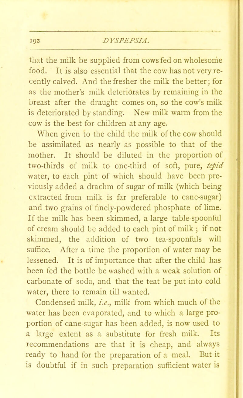 that the milk be supplied from cows fed on wholesorhe food. It is also essential that the cow has not very re- cently calved. And the fresher the milk the better; for as the mother’s milk deteriorates by remaining in the breast after the draught comes on, so the cow’s milk is deteriorated by standing. New milk warm from the cow is the best for children at any age. When given to the child the milk of the cow should be assimilated as nearly as possible to that of the mother. It should be diluted in the proportion of two-thirds of milk to one-third of soft, pure, tepid water, to each pint of which should have been pre- viously added a drachm of sugar of milk (which being extracted from milk is far preferable to cane-sugar) and two grains of finely-powdered phosphate of lime. If the milk has been skimmed, a large table-spoonful of cream should be added to each pint of milk ; if not skimmed, the addition of two tea-spoonfuls A\ill suffice. After a time the proportion of water may be lessened. It is of importance that after the child has been fed the bottle be washed with a weak solution of carbonate of soda, and that the teat be put into cold water, there to remain till wanted. Condensed milk, /.<?., milk from which much of the water has been evaporated, and to which a large pro- portion of cane-sugar has been added, is now used to a large extent as a substitute for fresh milk. Its recommendations are that it is cheap, and always ready to hand for the preparation of a meal. But it is doubtful if in such preparation sufficient water is