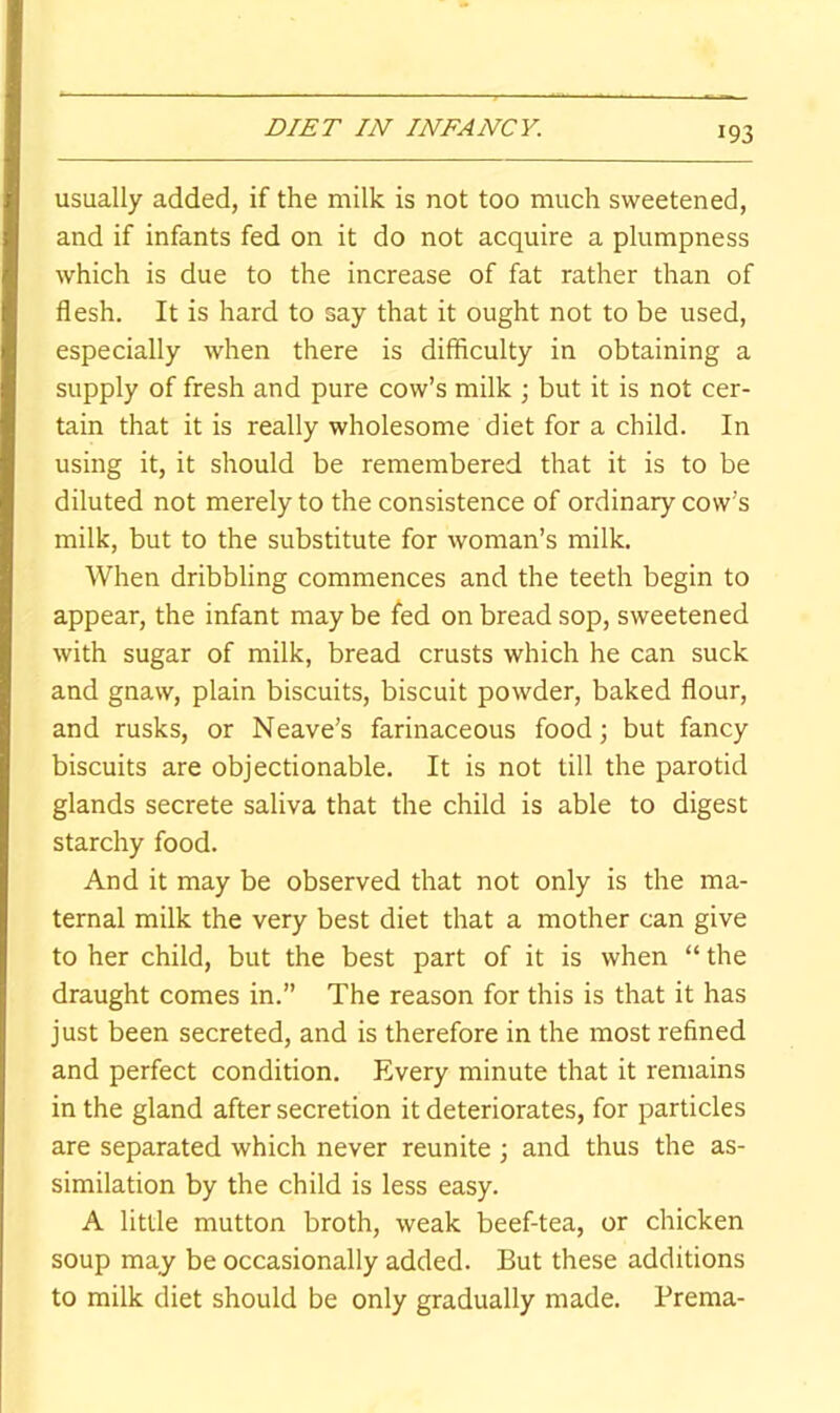 usually added, if the milk is not too much sweetened, and if infants fed on it do not acquire a plumpness which is due to the increase of fat rather than of flesh. It is hard to say that it ought not to be used, especially when there is difficulty in obtaining a supply of fresh and pure cow’s milk ; but it is not cer- tain that it is really wholesome diet for a child. In using it, it should be remembered that it is to be diluted not merely to the consistence of ordinary cow’s milk, but to the substitute for woman’s milk. When dribbling commences and the teeth begin to appear, the infant may be fed on bread sop, sweetened with sugar of milk, bread crusts which he can suck and gnaw, plain biscuits, biscuit powder, baked flour, and rusks, or Neave’s farinaceous food; but fancy biscuits are objectionable. It is not till the parotid glands secrete saliva that the child is able to digest starchy food. And it may be observed that not only is the ma- ternal milk the very best diet that a mother can give to her child, but the best part of it is when “ the draught comes in.” The reason for this is that it has just been secreted, and is therefore in the most refined and perfect condition. Every minute that it remains in the gland after secretion it deteriorates, for particles are separated which never reunite ; and thus the as- similation by the child is less easy. A little mutton broth, weak beef-tea, or chicken soup may be occasionally added. But these additions to milk diet should be only gradually made. Prema-