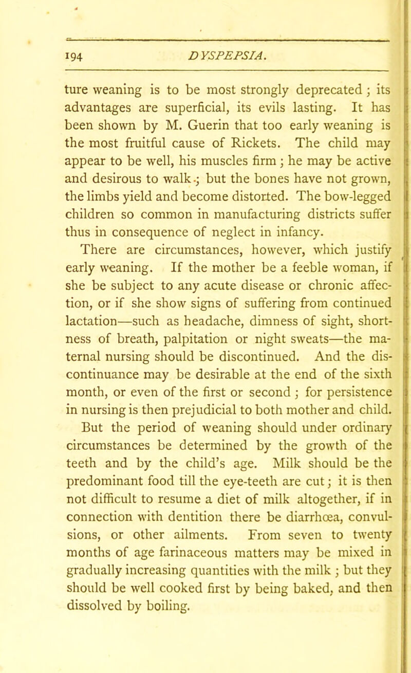 ture weaning is to be most strongly deprecated; its advantages are superficial, its evils lasting. It has been shown by M. Guerin that too early weaning is the most fruitful cause of Rickets. The child may appear to be well, his muscles firm; he may be active and desirous to walk.; but the bones have not grown, the limbs yield and become distorted. The bow-legged children so common in manufacturing districts suffer thus in consequence of neglect in infancy. There are circumstances, however, which justify early weaning. If the mother be a feeble woman, if she be subject to any acute disease or chronic affec- tion, or if she show signs of suffering from continued lactation—such as headache, dimness of sight, short- ness of breath, palpitation or night sweats—the ma- ternal nursing should be discontinued. And the dis- continuance may be desirable at the end of the sixth month, or even of the first or second ; for persistence in nursing is then prejudicial to both mother and child. But the period of weaning should under ordinary circumstances be determined by the growth of the teeth and by the child’s age. Milk should be the predominant food till the eye-teeth are cut; it is tlien not difficult to resume a diet of milk altogether, if in connection with dentition there be diarrhoea, convul- sions, or other ailments. From seven to twenty months of age farinaceous matters may be mixed in gradually increasing quantities with the milk ; but they should be well cooked first by being baked, and then dissolved by boiling.