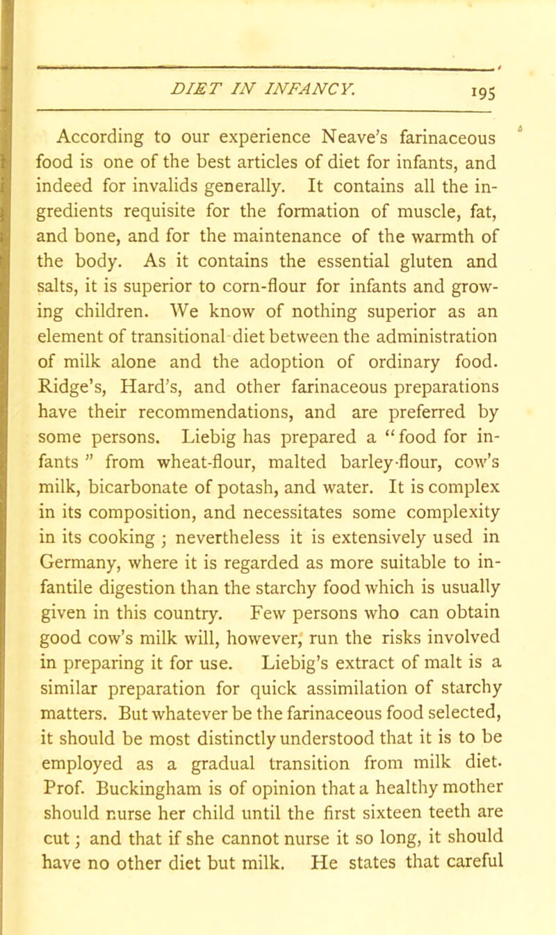 According to our experience Neave’s farinaceous food is one of the best articles of diet for infants, and indeed for invalids generally. It contains all the in- gredients requisite for the formation of muscle, fat, and bone, and for the maintenance of the warmth of the body. As it contains the essential gluten and salts, it is superior to corn-flour for infants and grow- ing children. We know of nothing superior as an element of transitional diet between the administration of milk alone and the adoption of ordinary food. Ridge’s, Hard’s, and other farinaceous preparations have their recommendations, and are preferred by some persons. Liebig has prepared a “ food for in- fants ” from wheat-flour, malted barley-flour, cow’s milk, bicarbonate of potash, and water. It is complex in its composition, and necessitates some complexity in its cooking ; nevertheless it is extensively used in Germany, where it is regarded as more suitable to in- fantile digestion than the starchy food which is usually given in this country. Few persons who can obtain good cow’s milk will, however* run the risks involved in preparing it for use. Liebig’s extract of malt is a similar preparation for quick assimilation of starchy matters. But whatever be the farinaceous food selected, it should be most distinctly understood that it is to be employed as a gradual transition from milk diet. Prof. Buckingham is of opinion that a healthy mother should nurse her child until the first sixteen teeth are cut; and that if she cannot nurse it so long, it should have no other diet but milk. He states that careful