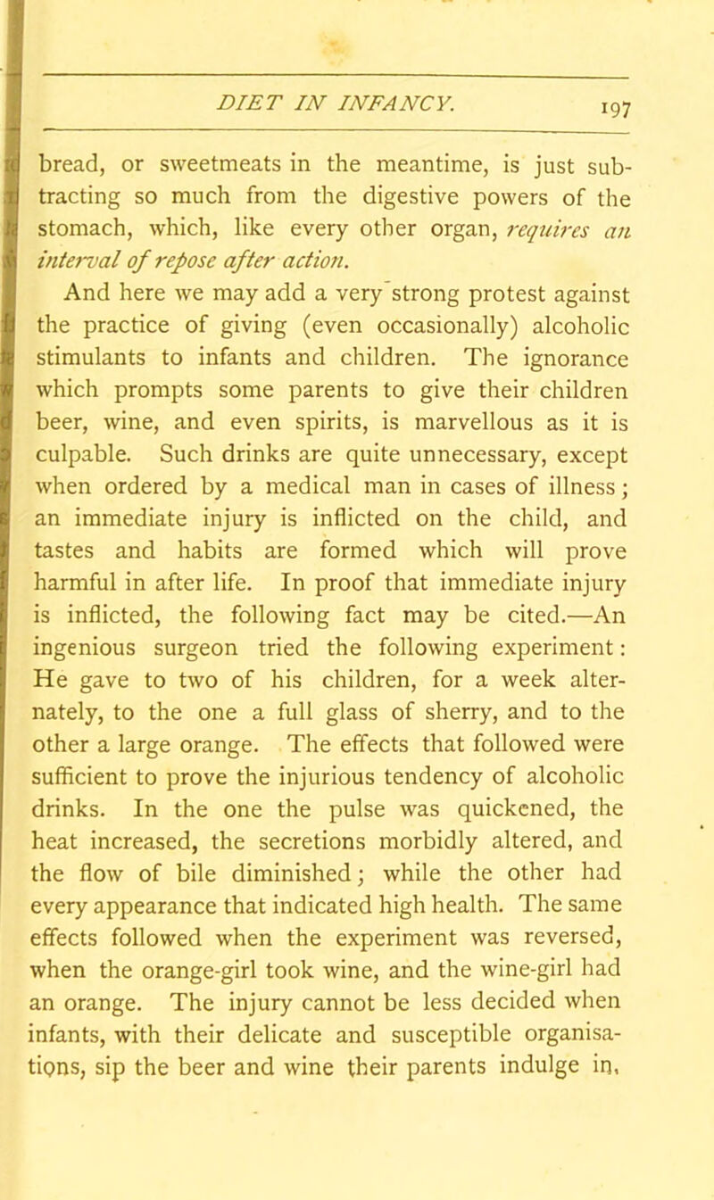 bread, or sweetmeats in the meantime, is just sub- tracting so much from the digestive powers of the stomach, which, like every other organ, requires an interval of repose after action. And here we may add a very’strong protest against the practice of giving (even occasionally) alcoholic stimulants to infants and children. The ignorance which prompts some parents to give their children beer, wine, and even spirits, is marvellous as it is culpable. Such drinks are quite unnecessary, except when ordered by a medical man in cases of illness; an immediate injury is inflicted on the child, and tastes and habits are formed which will prove harmful in after life. In proof that immediate injury is inflicted, the following fact may be cited.—An ingenious surgeon tried the following experiment: He gave to two of his children, for a week alter- nately, to the one a full glass of sherry, and to the other a large orange. The effects that followed were sufficient to prove the injurious tendency of alcoholic drinks. In the one the pulse was quickened, the heat increased, the secretions morbidly altered, and the flow of bile diminished; while the other had every appearance that indicated high health. The same effects followed when the experiment was reversed, when the orange-girl took wine, and the wine-girl had an orange. The injury cannot be less decided when infants, with their delicate and susceptible organisa- tions, sip the beer and wine their parents indulge in,