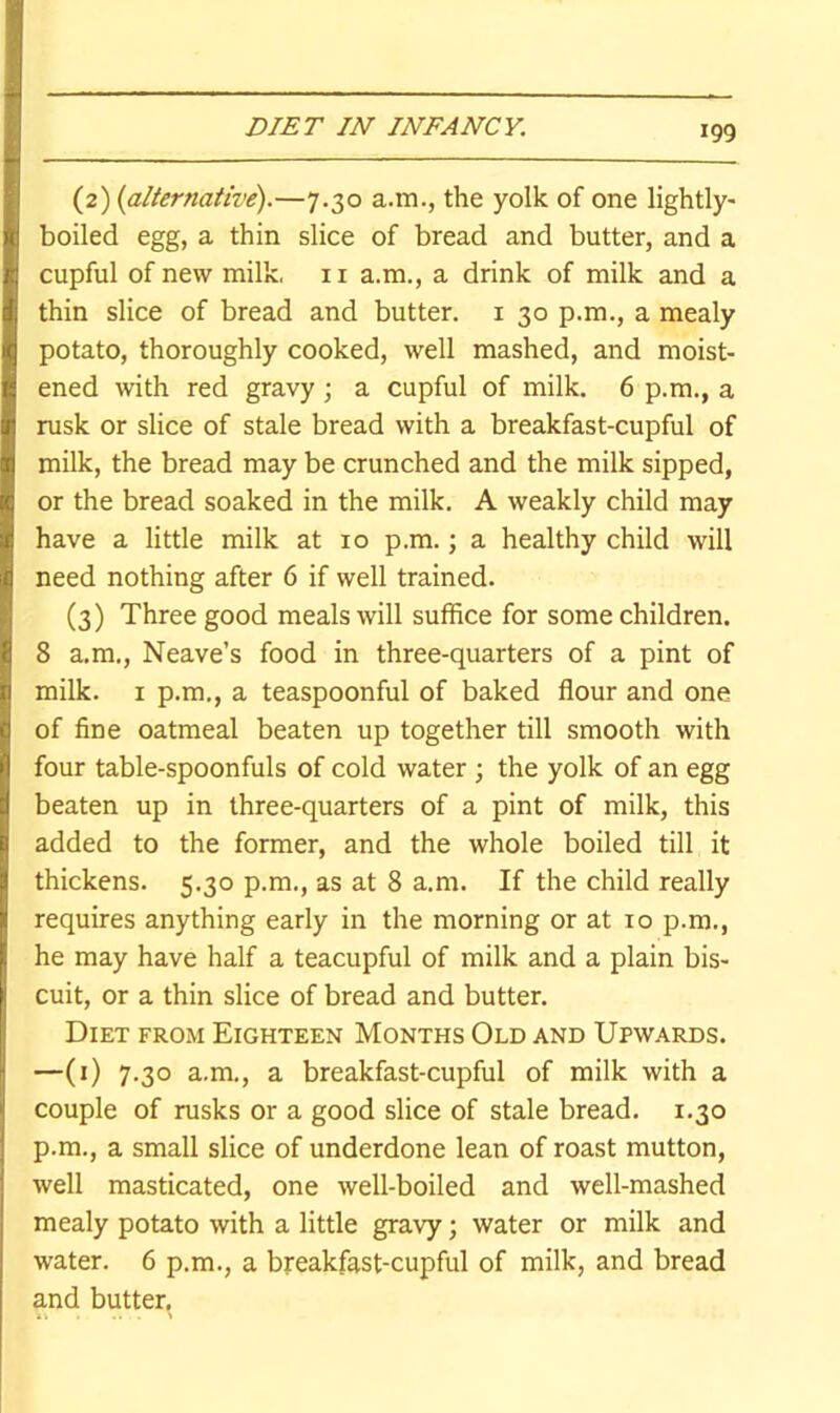 (2) {alternative).—7.30 a.m., the yolk of one lightly- boiled egg, a thin slice of bread and butter, and a cupful of new milk, 11 a.m., a drink of milk and a thin slice of bread and butter, i 30 p.m., a mealy potato, thoroughly cooked, well mashed, and moist- ened with red gravy ; a cupful of milk. 6 p.m., a rusk or slice of stale bread with a breakfast-cupful of milk, the bread may be crunched and the milk sipped, or the bread soaked in the milk, A weakly child may have a little milk at 10 p.m.; a healthy child will need nothing after 6 if well trained. (3) Three good meals will suffice for some children. 8 a.m., Neave’s food in three-quarters of a pint of milk. I p.m., a teaspoonful of baked flour and one of fine oatmeal beaten up together till smooth with four table-spoonfuls of cold water ; the yolk of an egg beaten up in three-quarters of a pint of milk, this added to the former, and the whole boiled till it thickens. 5.30 p.m., as at 8 a.m. If the child really requires anything early in the morning or at 10 p.m., he may have half a teacupful of milk and a plain bis- cuit, or a thin slice of bread and butter. Diet from Eighteen Months Old and Upwards. —(0 7-3° a.m., a breakfast-cupful of milk with a couple of rusks or a good slice of stale bread. 1.30 p.m., a small slice of underdone lean of roast mutton, well masticated, one well-boiled and well-mashed mealy potato with a little gravy; water or milk and water. 6 p.m., a breakfast-cupful of milk, and bread and butter.