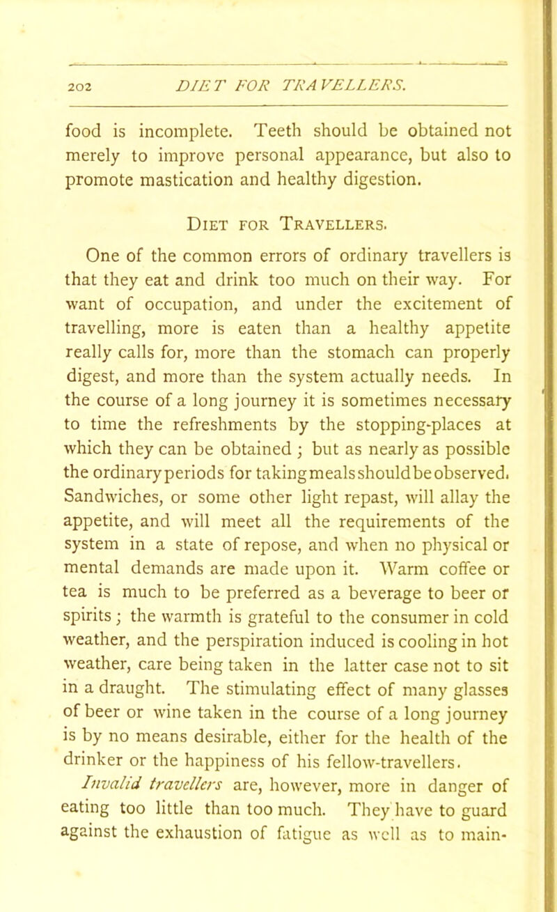 DIET FOR TRAVELLERS. food is incomplete. Teeth should be obtained not merely to improve personal appearance, but also to promote mastication and healthy digestion. Diet for Travellers. One of the common errors of ordinary travellers is that they eat and drink too much on their way. For want of occupation, and under the excitement of travelling, more is eaten than a healthy appetite really calls for, more than the stomach can properly digest, and more than the system actually needs. In the course of a long journey it is sometimes necessary to time the refreshments by the stopping-places at which they can be obtained ; but as nearly as possible the ordinaryperiods for takingmealsshouldbeobserved. Sandwiches, or some other light repast, will allay the appetite, and will meet all the requirements of the system in a state of repose, and when no physical or mental demands are made upon it. Warm coffee or tea is much to be preferred as a beverage to beer of spirits ; the warmth is grateful to the consumer in cold weather, and the perspiration induced is cooling in hot weather, care being taken in the latter case not to sit in a draught. The stimulating effect of many glasses of beer or wine taken in the course of a long journey is by no means desirable, either for the health of the drinker or the happiness of his fellow-travellers. Invalid travellers are, however, more in danger of eating too little than too much. They have to guard against the exhaustion of fatigue as well as to main-