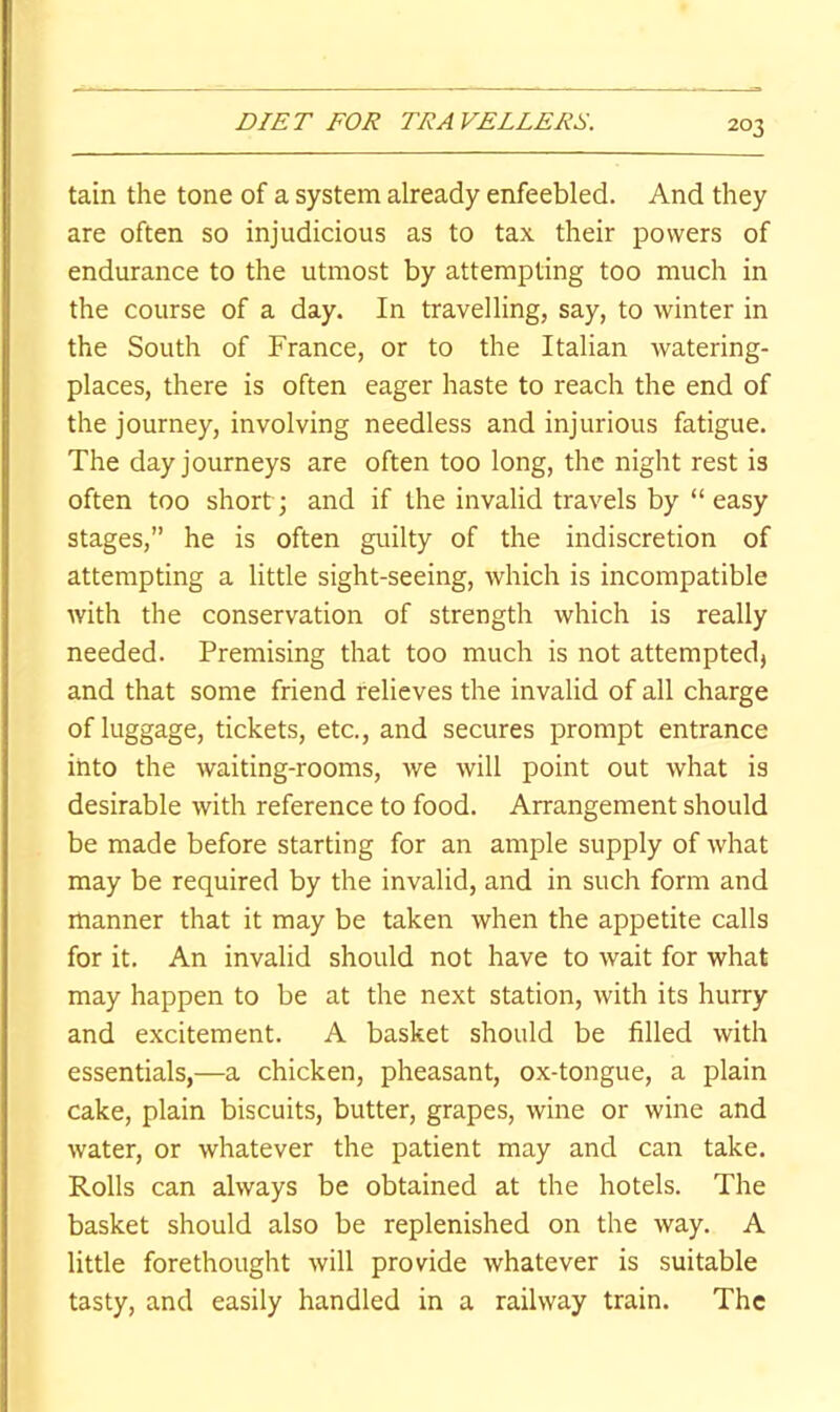 tain the tone of a system already enfeebled. And they are often so injudicious as to tax their powers of endurance to the utmost by attempting too much in the course of a day. In travelling, say, to winter in the South of France, or to the Italian watering- places, there is often eager haste to reach the end of the journey, involving needless and injurious fatigue. The day journeys are often too long, the night rest is often too short; and if the invalid travels by “easy stages,” he is often guilty of the indiscretion of attempting a little sight-seeing, which is incompatible with the conservation of strength which is really needed. Premising that too much is not attempted, and that some friend relieves the invalid of all charge of luggage, tickets, etc., and secures prompt entrance into the waiting-rooms, we will point out what is desirable with reference to food. Arrangement should be made before starting for an ample supply of what may be required by the invalid, and in such form and manner that it may be taken when the appetite calls for it. An invalid should not have to wait for what may happen to be at the next station, with its hurry and excitement. A basket should be filled with essentials,—a chicken, pheasant, ox-tongue, a plain cake, plain biscuits, butter, grapes, wine or wine and water, or whatever the patient may and can take. Rolls can always be obtained at the hotels. The basket should also be replenished on the way. A little forethought will provide whatever is suitable tasty, and easily handled in a railway train. The