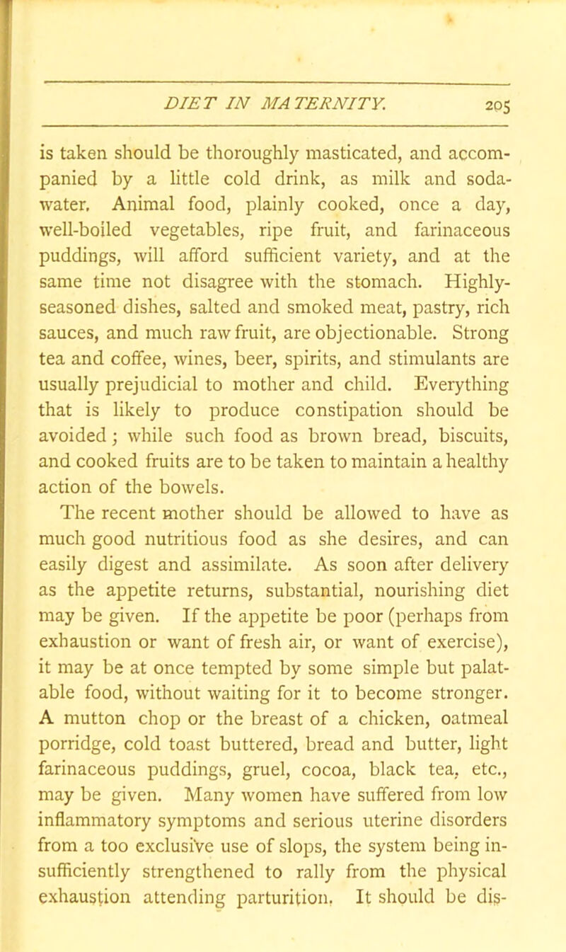 is taken should be thoroughly masticated, and accom- panied by a little cold drink, as milk and soda- water, Animal food, plainly cooked, once a day, well-boiled vegetables, ripe fruit, and farinaceous puddings, will afford sufficient variety, and at the same time not disagree with the stomach. Highly- seasoned dishes, salted and smoked meat, pastry, rich sauces, and much raw fruit, are objectionable. Strong tea and coffee, wines, beer, spirits, and stimulants are usually prejudicial to mother and child. Everything that is likely to produce constipation should be avoided; while such food as brown bread, biscuits, and cooked fruits are to be taken to maintain a healthy action of the bowels. The recent mother should be allowed to have as much good nutritious food as she desires, and can easily digest and assimilate. As soon after delivery as the appetite returns, substantial, nourishing diet may be given. If the appetite be poor (perhaps from exhaustion or want of fresh air, or want of exercise), it may be at once tempted by some simple but palat- able food, without waiting for it to become stronger. A mutton chop or the breast of a chicken, oatmeal porridge, cold toast buttered, bread and butter, light farinaceous puddings, gruel, cocoa, black tea, etc., may be given. Many women have suffered from low inflammatory symptoms and serious uterine disorders from a too exclusive use of slops, the system being in- sufficiently strengthened to rally from the physical exhaustion attending parturition, It should be dis-