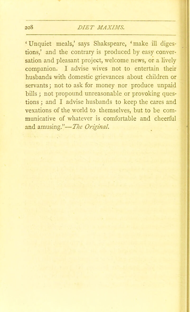 ‘ Unquiet meals,’ says Shakspeare, ‘ make ill diges- tions,’ and the contrary is produced by easy conver’ sation and pleasant project, welcome news, or a lively companion. I advise wives not to entertain their husbands with domestic grievances about children or servants; not to ask for money nor produce unpaid bills ; not propound unreasonable or provoking ques- tions ; and I advise husbands to keep the cares and vexations of the world to themselves, but to be com- municative of whatever is comfortable and cheerful and amusing.”—The Original.