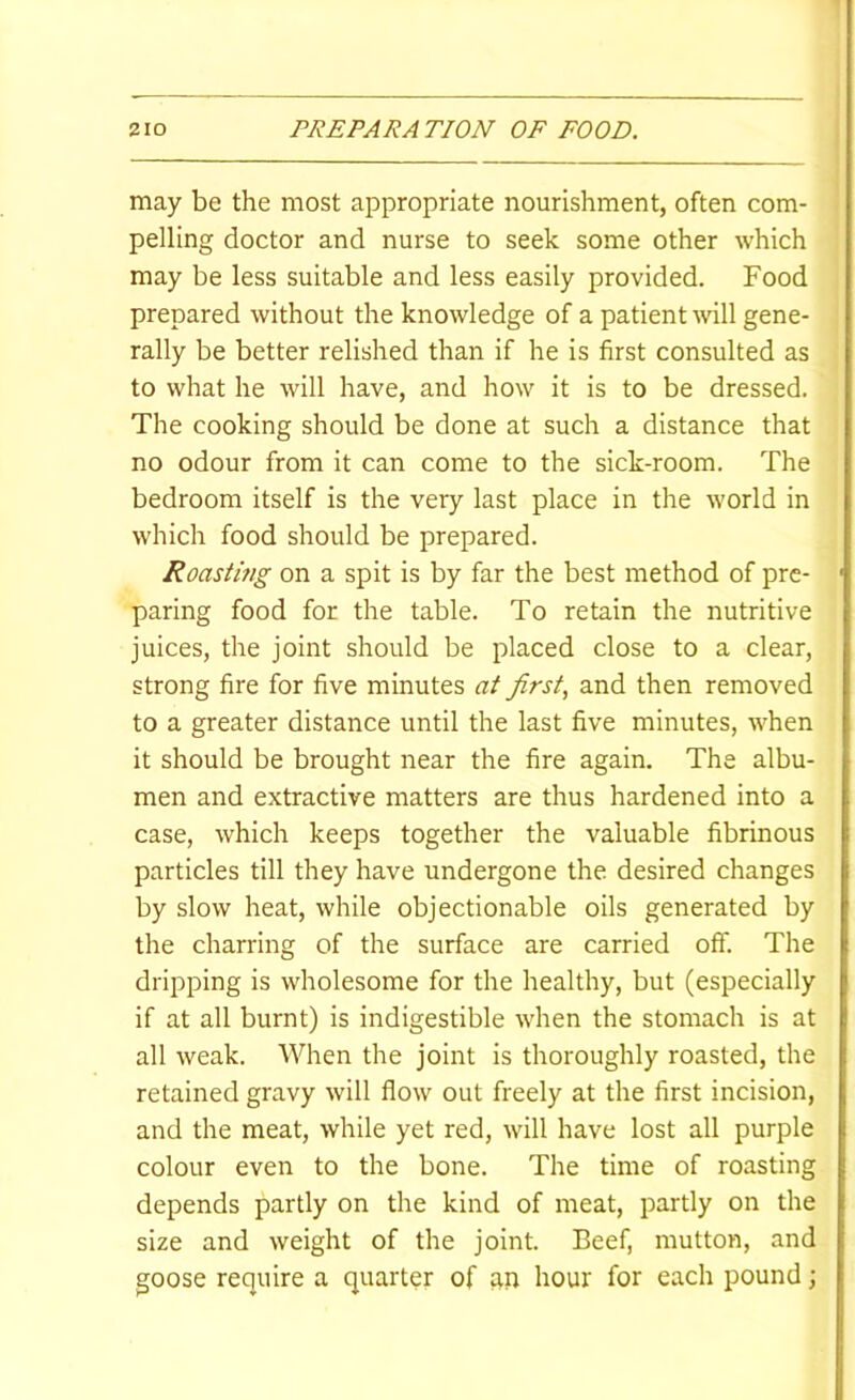 may be the most appropriate nourishment, often com- pelling doctor and nurse to seek some other which may be less suitable and less easily provided. Food prepared without the knowledge of a patient will gene- rally be better relished than if he is first consulted as to what he wdll have, and how it is to be dressed. The cooking should be done at such a distance that no odour from it can come to the sick-room. The bedroom itself is the very last place in the world in which food should be prepared. Roastifig on a spit is by far the best method of pre- paring food for the table. To retain the nutritive juices, the joint should be placed close to a clear, strong fire for five minutes at first, and then removed to a greater distance until the last five minutes, when it should be brought near the fire again. The albu- men and extractive matters are thus hardened into a case, which keeps together the valuable fibrinous particles till they have undergone the desired changes by slow heat, while objectionable oils generated by the charring of the surface are carried off. The dripping is wholesome for the healthy, but (especially if at all burnt) is indigestible when the stomach is at all weak. When the joint is thoroughly roasted, the retained gravy will flow out freely at the first incision, and the meat, while yet red, will have lost all purple colour even to the bone. The time of roasting depends partly on the kind of meat, partly on the size and weight of the joint. Beef, mutton, and goose require a quarter of an hour for each pound;