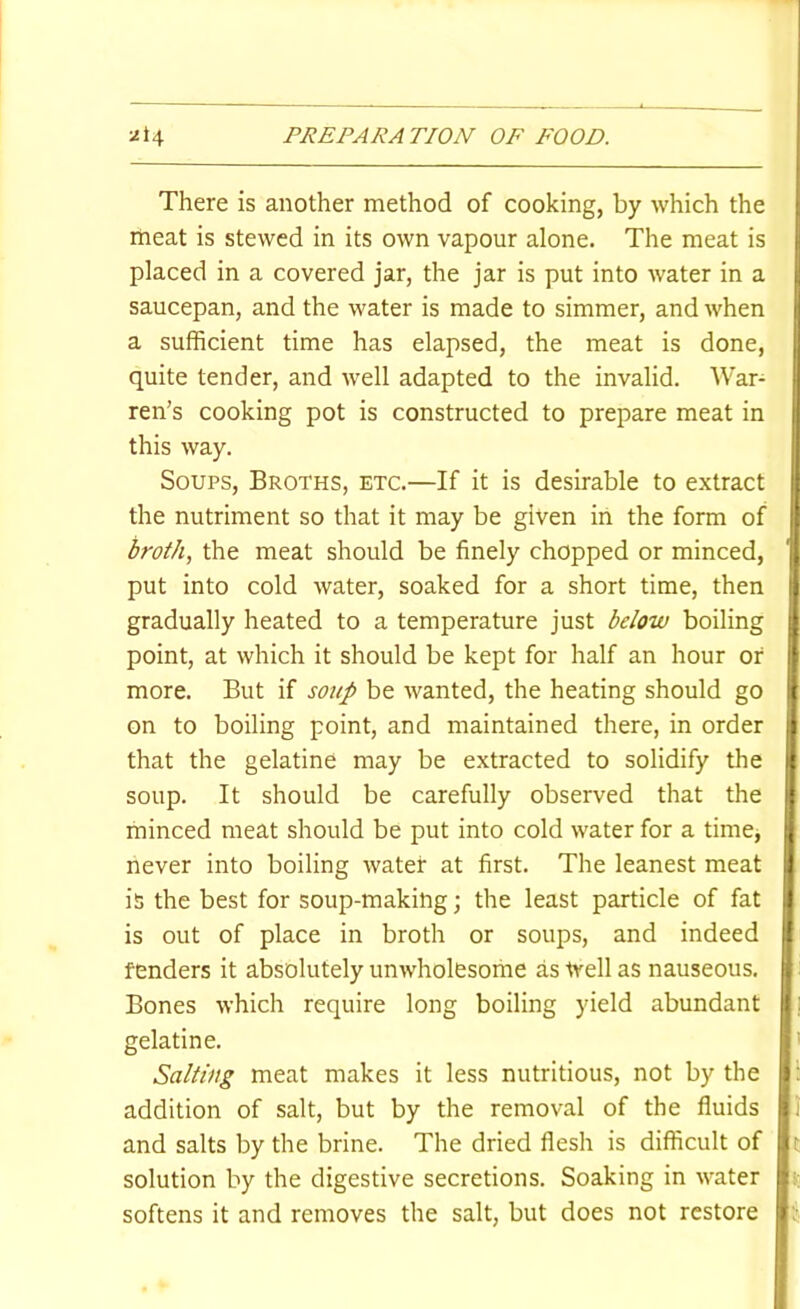 There is another method of cooking, by which the meat is stewed in its own vapour alone. The meat is placed in a covered jar, the jar is put into water in a saucepan, and the water is made to simmer, and when a sufficient time has elapsed, the meat is done, quite tender, and well adapted to the invalid. War- ren’s cooking pot is constructed to prepare meat in this way. Soups, Broths, etc.—If it is desirable to extract the nutriment so that it may be given in the form of broth, the meat should be finely chopped or minced, put into cold water, soaked for a short time, then gradually heated to a temperature just below boiling point, at which it should be kept for half an hour of more. But if soup be wanted, the heating should go on to boiling point, and maintained there, in order that the gelatine may be extracted to solidify the soup. It should be carefully observed that the minced meat should be put into cold water for a time, never into boiling water at first. The leanest meat is the best for soup-making; the least particle of fat is out of place in broth or soups, and indeed fenders it absolutely unwholesome as trell as nauseous. Bones which require long boiling yield abundant gelatine. Salting meat makes it less nutritious, not by the addition of salt, but by the removal of the fluids and salts by the brine. The dried flesh is difficult of solution by the digestive secretions. Soaking in water softens it and removes the salt, but does not restore I