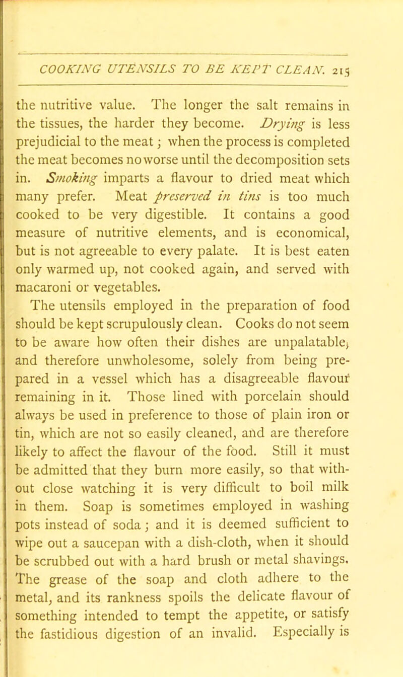 the nutritive value. The longer the salt remains in the tissues, the harder they become. Drying is less prejudicial to the meat j when the process is completed the meat becomes no worse until the decomposition sets in. Smoking imparts a flavour to dried meat which many prefer. Meat preserved in tins is too much cooked to be very digestible. It contains a good measure of nutritive elements, and is economical, but is not agreeable to every palate. It is best eaten only warmed up, not cooked again, and served with macaroni or vegetables. The utensils employed in the preparation of food should be kept scrupulously clean. Cooks do not seem to be aware how often their dishes are unpalatablej and therefore unwholesome, solely from being pre- pared in a vessel which has a disagreeable flavour remaining in it. Those lined with porcelain should always be used in preference to those of plain iron or tin, which are not so easily cleaned, and are therefore likely to affect the flavour of the food. Still it must be admitted that they burn more easily, so that with- out close watching it is very difficult to boil milk in them. Soap is sometimes employed in washing pots instead of soda; and it is deemed sufficient to wipe out a saucepan with a dish-cloth, when it should be scrubbed out with a hard brush or metal shavings. The grease of the soap and cloth adhere to the metal, and its rankness spoils the delicate flavour of something intended to tempt the appetite, or satisfy the fastidious digestion of an invalid. Especially is