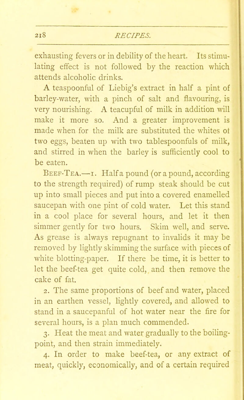 exhausting fevers or in debility of the heart. Its stimu- lating effect is not followed by the reaction which attends alcoholic drinks. A teaspoonful of Liebig’s extract in half a pint of barley-water, with a pinch of salt and flavouring, is very nourishing. A teacupful of milk in addition will make it more so. And a greater improvement is made when for the milk are substituted the whites of two eggs, beaten up with two tablespoonfuls of milk, and stirred in when the barley is sufficiently cool to be eaten. Beef-Tea.—i. Haifa pound (or a pound, according to the strength required) of rump steak should be cut up into small pieces and put into a covered enamelled saucepan with one pint of cold water. Let this stand in a cool place for several hours, and let it then simmer gently for two hours. Skim well, and serve. As grease is always repugnant to invalids it may be removed by lightly skimming the surface with pieces of white blotting-paper. If there be time, it is better to let the beef-tea get quite cold, and then remove the cake of fat. 2. The same proportions of beef and water, placed in an earthen vessel, lightly covered, and allowed to stand in a saucepanful of hot water near the fire for several hours, is a plan much commended. 3. Heat the meat and water gradually to the boiling- point, and then strain immediately. 4. In order to make beef-tea, or any extract of meat, quickly, economically, and of a certain required