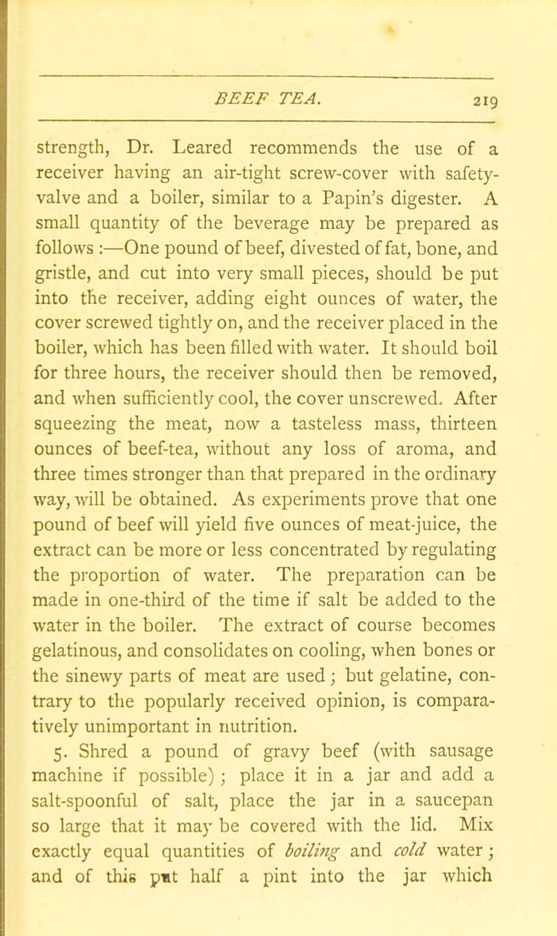 BEEF TEA. Strength, Dr. Leared recommends the use of a receiver having an air-tight screw-cover with safety- valve and a boiler, similar to a Papin’s digester. A small quantity of the beverage may be prepared as follows :—One pound of beef, divested of fat, bone, and gristle, and cut into very small pieces, should be put into the receiver, adding eight ounces of water, the cover screwed tightly on, and the receiver placed in the boiler, which has been filled with water. It should boil for three hours, the receiver should then be removed, and when sufficiently cool, the cover unscrewed. After squeezing the meat, now a tasteless mass, thirteen ounces of beef-tea, without any loss of aroma, and three times stronger than that prepared in the ordinary way, will be obtained. As experiments prove that one pound of beef will yield five ounces of meat-juice, the extract can be more or less concentrated by regulating the proportion of water. The preparation can be made in one-third of the time if salt be added to the water in the boiler. The extract of course becomes gelatinous, and consolidates on cooling, when bones or the sinewy parts of meat are used; but gelatine, con- trary to the popularly received opinion, is compara- tively unimportant in nutrition. 5. Shred a pound of gravy beef (with sausage machine if possible) j place it in a jar and add a salt-spoonful of salt, place the jar in a saucepan so large that it may be covered with the lid. Mix exactly equal quantities of boiling and cold water; and of this put half a pint into the jar which