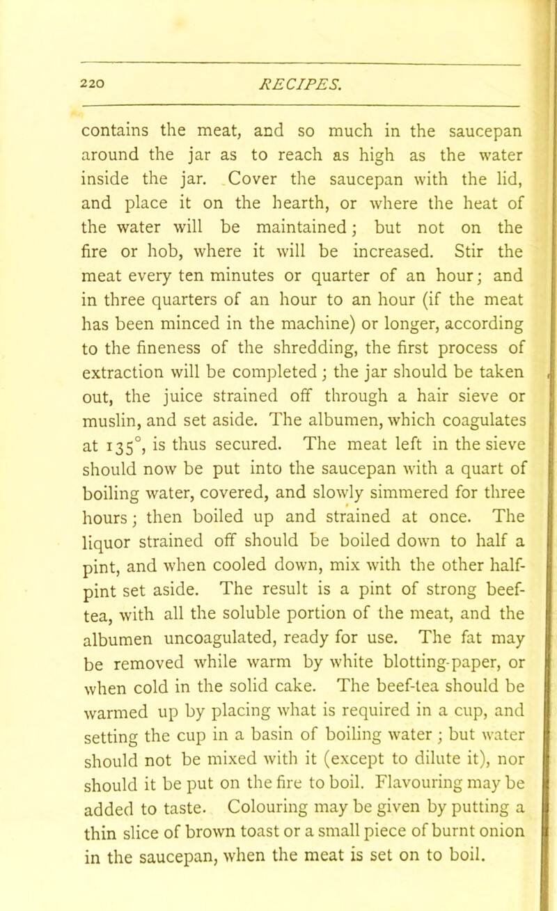 contains the meat, and so much in the saucepan around the jar as to reach as high as the water inside the jar. Cover the saucepan with the lid, and place it on the hearth, or where the heat of the water will be maintained; but not on the fire or hob, where it will be increased. Stir the meat every ten minutes or quarter of an hour; and in three quarters of an hour to an hour (if the meat has been minced in the machine) or longer, according to the fineness of the shredding, the first process of extraction will be completed; the jar should be taken out, the juice strained off through a hair sieve or muslin, and set aside. The albumen, which coagulates at 135°, is thus secured. The meat left in the sieve should now be put into the saucepan with a quart of boiling water, covered, and slowly simmered for three hours; then boiled up and strained at once. The liquor strained off should be boiled down to half a pint, and when cooled down, mix with the other half- pint set aside. The result is a pint of strong beef- tea, with all the soluble portion of the meat, and the albumen uncoagulated, ready for use. The fat may be removed while warm by white blotting-paper, or when cold in the solid cake. The beef-lea should be warmed up by placing what is required in a cup, and setting the cup in a basin of boiling water; but water should not be mixed with it (except to dilute it), nor should it be put on the fire to boil. Flavouring may be added to taste. Colouring may be given by putting a thin slice of brown toast or a small piece of burnt onion in the saucepan, when the meat is set on to boil.