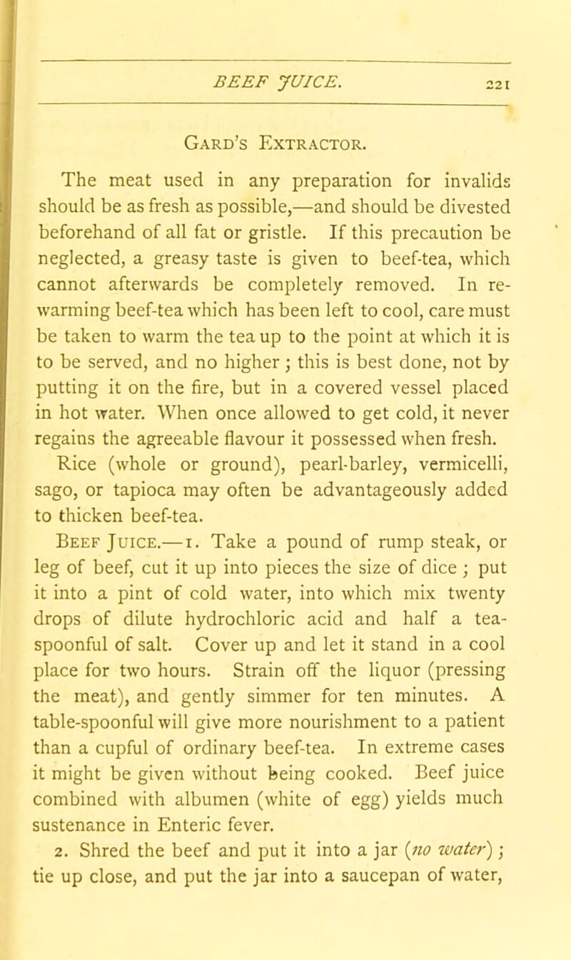 Card’s Extractor. The meat used in any preparation for invalids should be as fresh as possible,—and should be divested beforehand of all fat or gristle. If this precaution be neglected, a greasy taste is given to beef-tea, which cannot afterwards be completely removed. In re- warming beef-tea which has been left to cool, care must be taken to warm the tea up to the point at which it is to be served, and no higher \ this is best done, not by putting it on the fire, but in a covered vessel placed in hot water. When once allowed to get cold, it never regains the agreeable flavour it possessed when fresh. Rice (whole or ground), pearl-barley, vermicelli, sago, or tapioca may often be advantageously added to thicken beef-tea. Beef Juice.— i. Take a pound of rump steak, or leg of beef, cut it up into pieces the size of dice ; put it into a pint of cold water, into which mix twenty drops of dilute hydrochloric acid and half a tea- spoonful of salt. Cover up and let it stand in a cool place for two hours. Strain off the liquor (pressing the meat), and gently simmer for ten minutes. A table-spoonful will give more nourishment to a patient than a cupful of ordinary beef-tea. In extreme cases it might be given without being cooked. Beef juice combined with albumen (white of egg) yields much sustenance in Enteric fever. 2. Shred the beef and put it into a jar {iio water) ; tie up close, and put the jar into a saucepan of water.