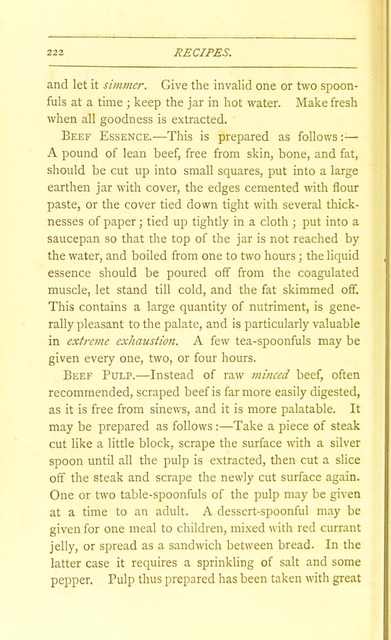 and let it simmer. Give the invalid one or two spoon- fuls at a time ; keep the jar in hot water. Make fresh when all goodness is extracted. Beef Essence.—This is prepared as follows:— A pound of lean beef, free from skin, bone, and fat, should be cut up into small squares, put into a large earthen jar with cover, the edges cemented with flour paste, or the cover tied down tight with several thick- nesses of paper; tied up tightly in a cloth ; put into a saucepan so that the top of the jar is not reached by the water, and boiled from one to two hours; the liquid essence should be poured off from the coagulated muscle, let stand till cold, and the fat skimmed off. This contains a large quantity of nutriment, is gene- rally pleasant to the palate, and is particularly valuable in extreme exhaustmi. A few tea-spoonfuls may be given every one, two, or four hours. Beef Pulp.—Instead of raw minced beef, often recommended, scraped beef is far more easily digested, as it is free from sinews, and it is more palatable. It may be prepared as follows :—Take a piece of steak cut like a little block, scrape the surface with a silver spoon until all the pulp is extracted, then cut a slice off the steak and scrape the newly cut surface again. One or two table-spoonfuls of the pulp may be given at a time to an adult. A dessert-spoonful may be given for one meal to children, mixed with red currant jelly, or spread as a sandwich between bread. In the latter case it requires a sprinkling of salt and some pepper. Pulp thus prepared has been taken with great