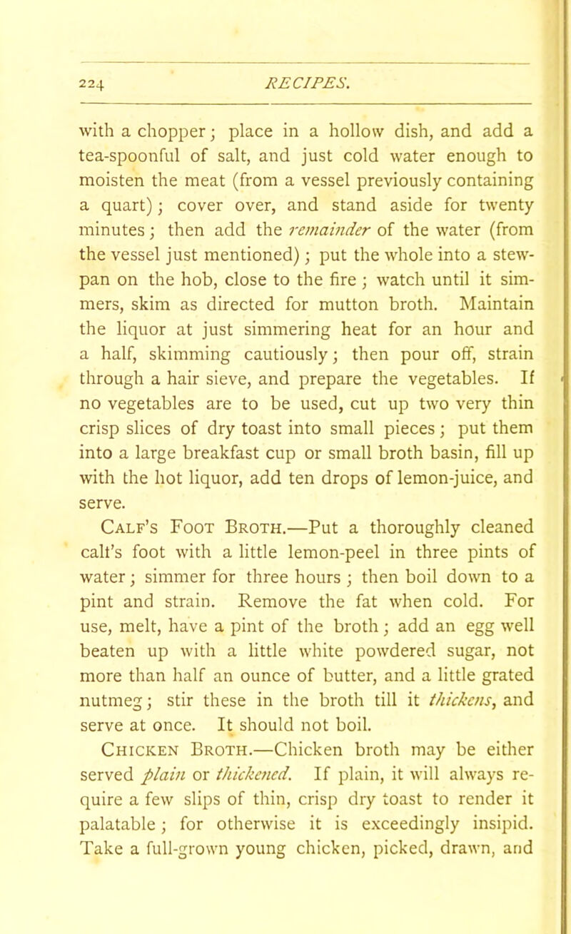 with a chopper; place in a hollow dish, and add a tea-spoonful of salt, and just cold water enough to moisten the meat (from a vessel previously containing a quart); cover over, and stand aside for twenty minutes; then add the remainder of the water (from the vessel just mentioned) 3 put the whole into a stew- pan on the hob, close to the fire ; watch until it sim- mers, skim as directed for mutton broth. Maintain the liquor at just simmering heat for an hour and a half, skimming cautiously; then pour off, strain through a hair sieve, and prepare the vegetables. If no vegetables are to be used, cut up two very thin crisp slices of dry toast into small pieces; put them into a large breakfast cup or small broth basin, fill up with the hot liquor, add ten drops of lemon-juice, and serve. Calf’s Foot Broth.—Put a thoroughly cleaned call’s foot with a little lemon-peel in three pints of water; simmer for three hours ; then boil down to a pint and strain. Remove the fat when cold. For use, melt, have a pint of the broth j add an egg well beaten up with a little white powdered sugar, not more than half an ounce of butter, and a little grated nutmeg; stir these in the broth till it thickens, and serve at once. It should not boil. Chicken Broth.—Chicken broth may be either served plain or thickened. If plain, it will always re- quire a few slips of thin, crisp dry toast to render it palatable; for otherwise it is exceedingly insipid. Take a full-grown young chicken, picked, drawn, and