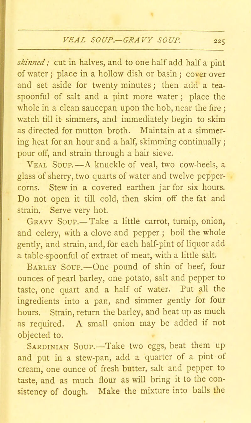 VEAL SOUP—GRAVY SOUP. skiri7ied; cut in halves, and to one half add half a pint of water; place in a hollow dish or basin ; cover over and set aside for twenty minutes; then add a tea- spoonful of salt and a pint more water; place the whole in a clean saucepan upon the hob, near the fire ; watch till it simmers, and immediately begin to skim as directed for mutton broth. Maintain at a simmer- ing heat for an hour and a half, skimming continually; pour off, and strain through a hair sieve. Veal Soup.—A knuckle of veal, two cow-heels, a glass of sherry, two quarts of water and twelve pepper- corns. Stew in a covered earthen jar for six hours. Do not open it till cold, then skim off the fat and strain. Serve very hot. Gravy Soup.—Take a little carrot, turnip, onion, and celery, with a clove and pepper ; boil the whole gently, and strain, and, for each half-pint of liquor add a table-spoonful of extract of meat, with a little salt. Barley Soup.—One pound of shin of beef, four ounces of pearl barley, one potato, salt and pepper to taste, one quart and a half of water. Put all the ingredients into a pan, and simmer gently for four hours. Strain, return the barley, and heat up as much as required. A small onion may be added if not objected to. Sardinian Soup.—Take two eggs, beat them up and put in a stew-pan, add a quarter of a pint of cream, one ounce of fresh butter, salt and pepper to taste, and as much flour as will bring it to the con- sistency of dough. Make the mixture into balls the