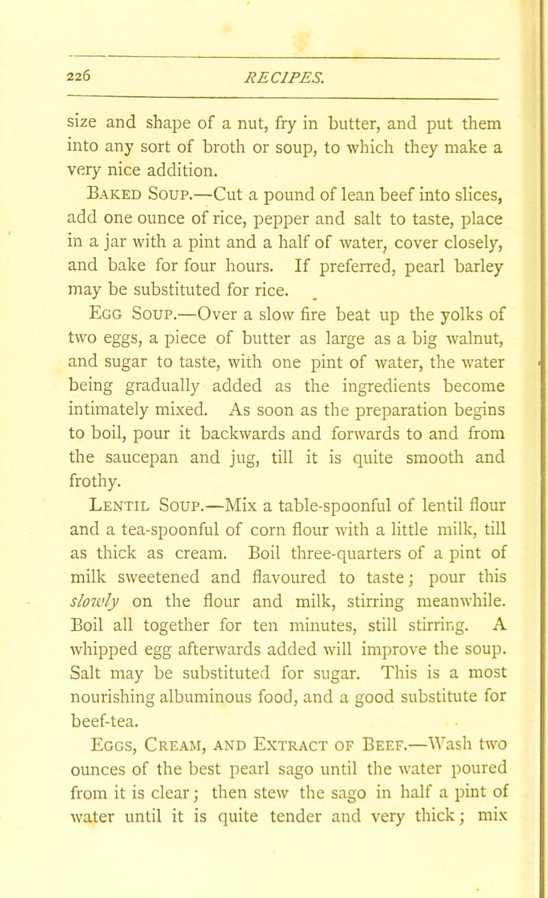 size and shape of a nut, fry in butter, and put them into any sort of broth or soup, to which they make a very nice addition. Baked Soup.—Cut a pound of lean beef into slices, add one ounce of rice, pepper and salt to taste, place in a jar with a pint and a half of water, cover closely, and bake for four hours. If preferred, pearl barley may be substituted for rice. Egg Soup.—Over a slow fire beat up the yolks of two eggs, a piece of butter as large as a big walnut, and sugar to taste, with one pint of water, the water being gradually added as the ingredients become intimately mixed. As soon as the preparation begins to boil, pour it backwards and forwards to and from the saucepan and jug, till it is quite smooth and frothy. Lentil Soup.—Mix a table-spoonful of lentil flour and a tea-spoonful of corn flour with a little milk, till as thick as cream. Boil three-quarters of a pint of milk sweetened and flavoured to taste; pour this slowly on the flour and milk, stirring meanwhile. Boil all together for ten minutes, still stirring. A whipped egg afterwards added will improve the soup. Salt may be substituted for sugar. This is a most nourishing albuminous food, and a good substitute for beef-tea. Eggs, Cream, and Extract of Beef.—Wash two ounces of the best pearl sago until the water poured from it is clear; then stew the sago in half a pint of water until it is quite tender and very thick; mix