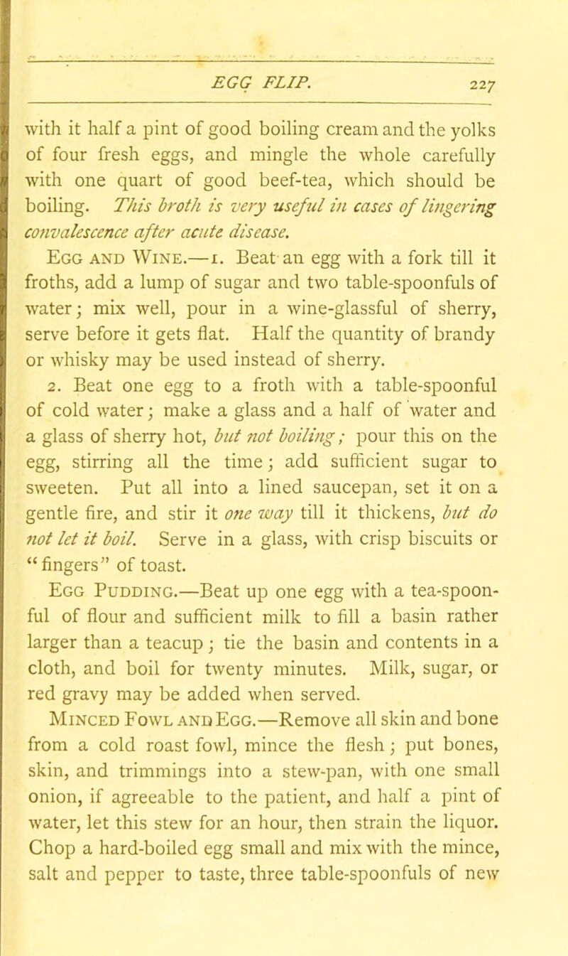 EGG FLIP. with it half a pint of good boiling cream and the yolks of four fresh eggs, and mingle the whole carefully with one quart of good beef-tea, which should be boiling. This broth is very useful in cases of lingering convalescence after acute disease. Egg and Wine.—i. Beat an egg with a fork till it froths, add a lump of sugar and two table-spoonfuls of water; mix well, pour in a wine-glassful of sherry, serve before it gets flat. Half the quantity of brandy or whisky may be used instead of sherry. 2. Beat one egg to a froth with a table-spoonful of cold water; make a glass and a half of water and a glass of sherry hot, but not boiling ; pour this on the egg, stirring all the time; add sufficient sugar to sweeten. Put all into a lined saucepan, set it on a gentle fire, and stir it one way till it thickens, but do not let it boil. Serve in a glass, with crisp biscuits or “fingers” of toast. Egg Pudding.—Beat up one egg with a tea-spoon- ful of flour and sufficient milk to fill a basin rather larger than a teacup; tie the basin and contents in a cloth, and boil for twenty minutes. Milk, sugar, or red gravy may be added when served. Minced Fowl and Egg.—Remove all skin and bone from a cold roast fowl, mince the flesh; put bones, skin, and trimmings into a stew-pan, with one small onion, if agreeable to the patient, and half a pint of water, let this stew for an hour, then strain the liquor. Chop a hard-boiled egg small and mix with the mince, salt and pepper to taste, three table-spoonfuls of new