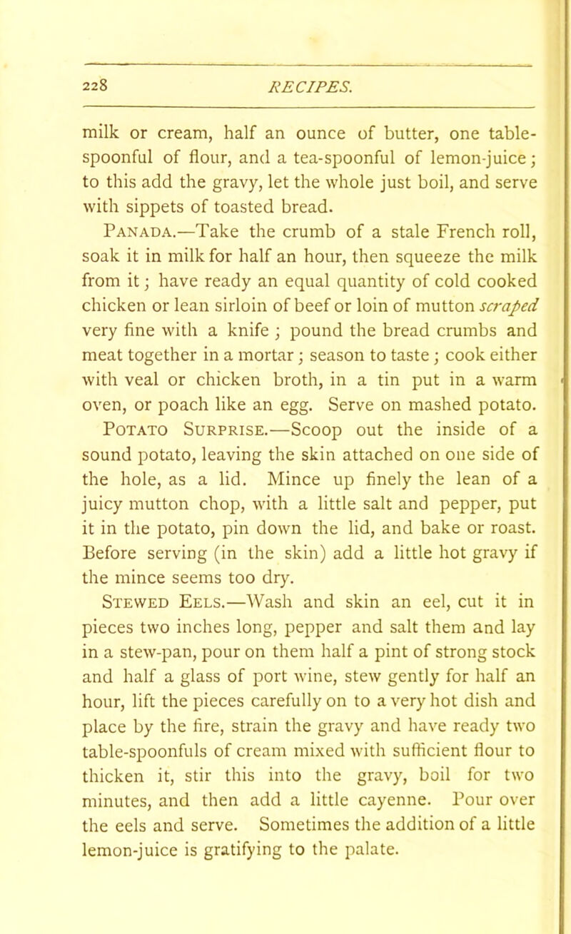 milk or cream, half an ounce of butter, one table- spoonful of flour, and a tea-spoonful of lemon-juice; to this add the gravy, let the whole just boil, and serve with sippets of toasted bread. Panada.—Take the crumb of a stale French roll, soak it in milk for half an hour, then squeeze the milk from it; have ready an equal quantity of cold cooked chicken or lean sirloin of beef or loin of mutton scraped very fine with a knife ; pound the bread crumbs and meat together in a mortar; season to taste j cook either with veal or chicken broth, in a tin put in a warm oven, or poach like an egg. Serve on mashed potato. Potato Surprise.—Scoop out the inside of a sound potato, leaving the skin attached on one side of the hole, as a lid. Mince up finely the lean of a juicy mutton chop, with a little salt and pepper, put it in the potato, pin down the lid, and bake or roast. Before serving (in the skin) add a little hot gravy if the mince seems too dry. Stewed Eels.—Wash and skin an eel, cut it in pieces two inches long, pepper and salt them and lay in a stew-pan, pour on them half a pint of strong stock and half a glass of port wine, stew gently for half an hour, lift the pieces carefully on to a very hot dish and place by the fire, strain the gravy and have ready two table-spoonfuls of cream mixed with sufficient flour to thicken it, stir this into the gravy, boil for two minutes, and then add a little cayenne. Pour over the eels and serve. Sometimes the addition of a little lemon-juice is gratifying to the palate.