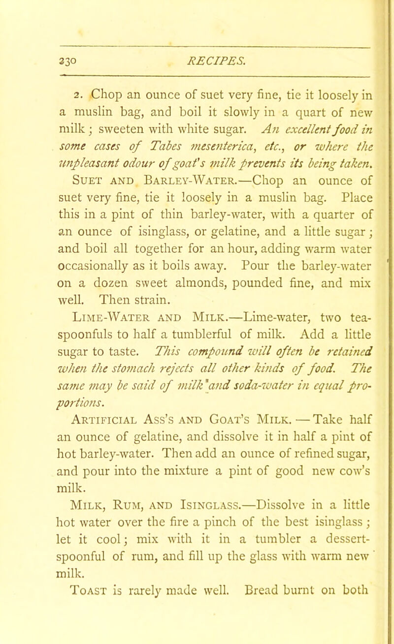 2. Chop an ounce of suet very fine, tie it loosely in a muslin bag, and boil it slowly in a quart of new milk ; sweeten with white sugar. An excellent food in some cases of Tales mesenterica, etc., or where the unpleasant odour of goat's milk prevents its being taken. Suet and Barley-Water.—Chop an ounce of suet very fine, tie it loosely in a muslin bag. Place this in a pint of thin barley-water, with a quarter of an ounce of isinglass, or gelatine, and a little sugar ; and boil all together for an hour, adding warm water occasionally as it boils away. Pour the barley-water on a dozen sweet almonds, pounded fine, and mLx well. Then strain. Lime-A'Vater and Milk.—Lime-water, two tea- spoonfuls to half a tumblerful of milk. Add a little sugar to taste. This compound will often be retavied when the stomach rejects all other kinds of food. The same may be said of milk 'and soda-water in equal pro- portions. Artificial Ass’s and Goat’s Milk.—Take half an ounce of gelatine, and dissolve it in half a pint of hot barley-water. Then add an ounce of refined sugar, and pour into the mixture a pint of good new cow’s milk. Milk, Rum, and Isinglass.—Dissolve in a little hot water over the fire a pinch of the best isinglass; let it cool; mix with it in a tumbler a dessert- spoonful of rum, and fill up the glass with warm new ’ milk. Toast is rarely made well. Bread burnt on both