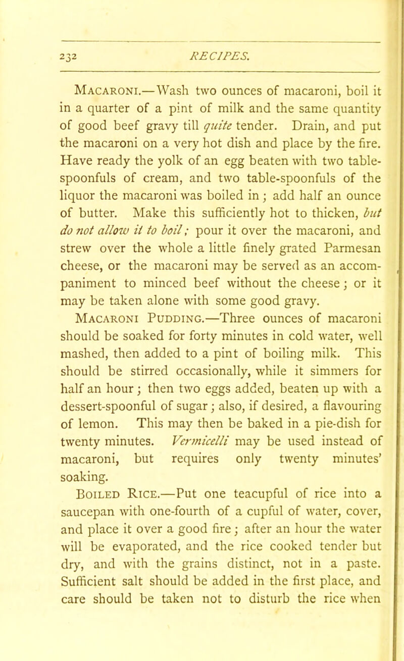 Macaroni.—Wash two ounces of macaroni, boil it in a quarter of a pint of milk and the same quantity of good beef gravy till quite tender. Drain, and put the macaroni on a very hot dish and place by the fire. Have ready the yolk of an egg beaten with two table- spoonfuls of cream, and two table-spoonfuls of the liquor the macaroni was boiled in ; add half an ounce of butter. Make this sufficiently hot to thicken, but do not allow it to boil; pour it over the macaroni, and strew over the whole a little finely grated Parmesan cheese, or the macaroni may be served as an accom- paniment to minced beef without the cheese; or it may be taken alone with some good gravy. Macaroni Pudding.—Three ounces of macaroni should be soaked for forty minutes in cold water, well mashed, then added to a pint of boiling milk. This should be stirred occasionally, while it simmers for half an hour; then two eggs added, beaten up with a dessert-spoonful of sugar; also, if desired, a flavouring of lemon. This may then be baked in a pie-dish for twenty minutes. Vermicelli may be used instead of macaroni, but requires only twenty minutes’ soaking. Boiled Rice.—Put one teacupful of rice into a saucepan with one-fourth of a cupful of water, cover, and place it over a good fire; after an hour the water will be evaporated, and the rice cooked tender but dry, and with the grains distinct, not in a paste. Sufficient salt should be added in the first place, and care should be taken not to disturb the rice when