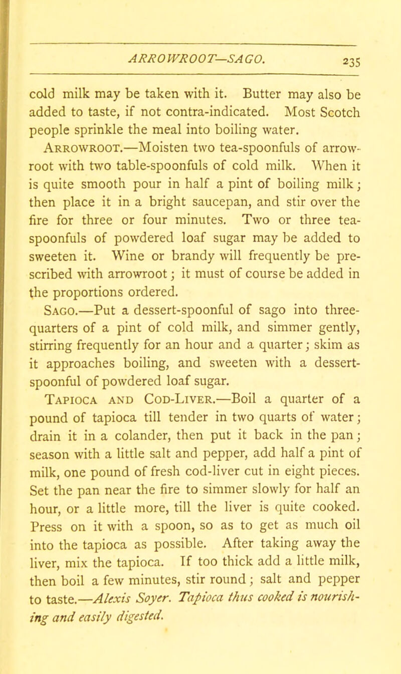 ARHOWJiOOT—SAGO. coJd milk may be taken with it. Butter may also be added to taste, if not contra-indicated. Most Scotch people sprinkle the meal into boiling water. Arrowroot.—Moisten two tea-spoonfuls of arrow- root with two table-spoonfuls of cold milk. When it is quite smooth pour in half a pint of boiling milk; then place it in a bright saucepan, and stir over the fire for three or four minutes. Two or three tea- spoonfuls of powdered loaf sugar may be added to sweeten it. Wine or brandy will frequently be pre- scribed with arrowroot; it must of course be added in the proportions ordered. Sago.—Put a dessert-spoonful of sago into three- quarters of a pint of cold milk, and simmer gently, stirring frequently for an hour and a quarter; skim as it approaches boiling, and sweeten with a dessert- spoonful of powdered loaf sugar. Tapioca and Cod-Liver.—Boil a quarter of a pound of tapioca till tender in two quarts of water; drain it in a colander, then put it back in the pan; season with a little salt and pepper, add half a pint of milk, one pound of fresh cod-liver cut in eight pieces. Set the pan near the fire to simmer slowly for half an hour, or a little more, till the liver is quite cooked. Press on it with a spoon, so as to get as much oil into the tapioca as possible. After taking away the liver, mix the tapioca. If too thick add a little milk, then boil a few minutes, stir round; salt and pepper to taste.—Alexis Soyer. Tapioca thus cooked is notirish- ing and easily digested.