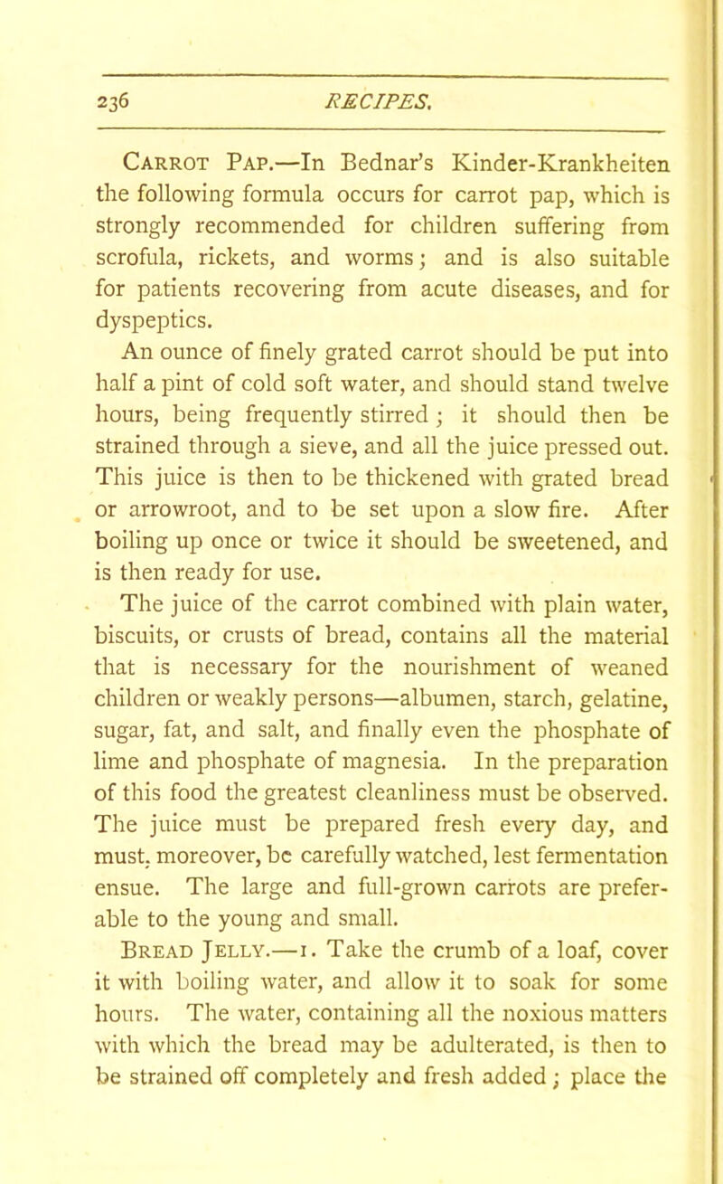 Carrot Pap.—In Bednar’s Kinder-Krankheiten the following formula occurs for carrot pap, which is strongly recommended for children suffering from scrofula, rickets, and worms; and is also suitable for patients recovering from acute diseases, and for dyspeptics. An ounce of finely grated carrot should be put into half a pint of cold soft water, and should stand twelve hours, being frequently stirred; it should then be strained through a sieve, and all the juice pressed out. This juice is then to be thickened with grated bread or arrowroot, and to be set upon a slow fire. After boiling up once or twice it should be sweetened, and is then ready for use. The juice of the carrot combined with plain water, biscuits, or crusts of bread, contains all the material that is necessary for the nourishment of weaned children or weakly persons—albumen, starch, gelatine, sugar, fat, and salt, and finally even the phosphate of lime and phosphate of magnesia. In the preparation of this food the greatest cleanliness must be observed. The juice must be prepared fresh every day, and must; moreover, be carefully watched, lest fermentation ensue. The large and full-grown carrots are prefer- able to the young and small. Bread Jelly.—i. Take the crumb of a loaf, cover it with boiling water, and allow it to soak for some hours. The water, containing all the noxious matters with which the bread may be adulterated, is then to be strained off completely and fresh added ; place the