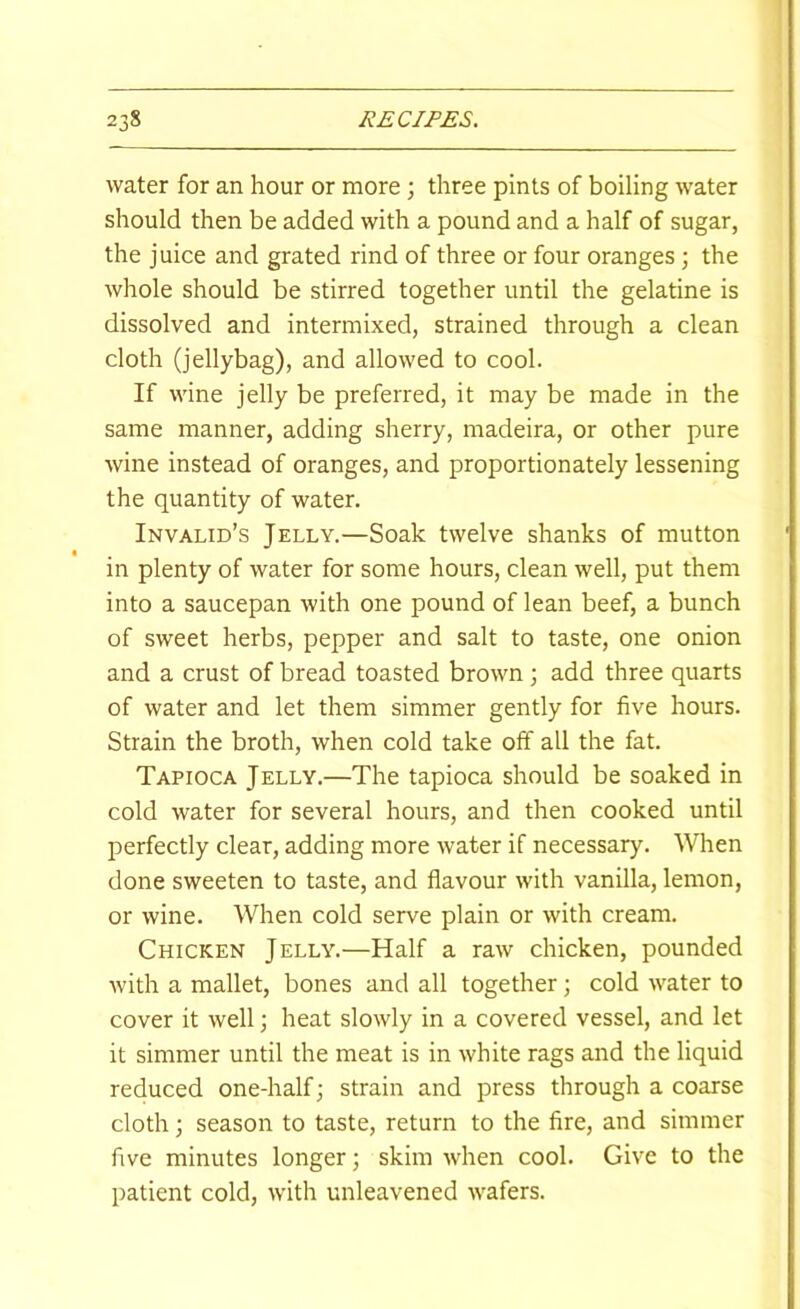 water for an hour or more ; three pints of boiling water should then be added with a pound and a half of sugar, the juice and grated rind of three or four oranges ] the whole should be stirred together until the gelatine is dissolved and intermixed, strained through a clean cloth (jellybag), and allowed to cool. If wine jelly be preferred, it may be made in the same manner, adding sherry, madeira, or other pure wine instead of oranges, and proportionately lessening the quantity of water. Invalid’s Jelly.—Soak twelve shanks of mutton in plenty of water for some hours, clean well, put them into a saucepan with one pound of lean beef, a bunch of sweet herbs, pepper and salt to taste, one onion and a crust of bread toasted brown 3 add three quarts of water and let them simmer gently for five hours. Strain the broth, when cold take off all the fat. Tapioca Jelly.—The tapioca should be soaked in cold water for several hours, and then cooked until perfectly clear, adding more water if necessary. When done sweeten to taste, and flavour with vanilla, lemon, or wine. When cold serve plain or with cream. Chicken Jelly.—Half a raw chicken, pounded with a mallet, bones and all together; cold water to cover it well 3 heat slowly in a covered vessel, and let it simmer until the meat is in white rags and the liquid reduced one-half 3 strain and press through a coarse cloth 3 season to taste, return to the fire, and simmer five minutes longer 3 skim when cool. Give to the patient cold, with unleavened wafers.