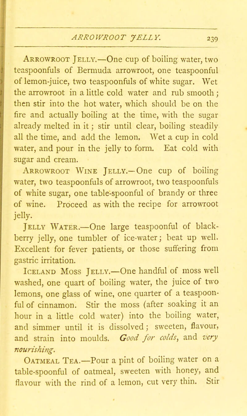 ARROWROOT JELLY. Arrowroot Jelly.—One cup of boiling water, two teaspoonfuls of Bermuda arrowroot, one tcaspoonful of lemon-juice, two teaspoonfuls of white sugar. Wet the arrowroot in a little cold water and rub smooth; then stir into the hot water, which should be on the fire and actually boiling at the time, with the sugar already melted in it; stir until clear, boiling steadily all the time, and add the lemon. Wet a cup in cold water, and pour in the jelly to form. Eat cold with sugar and cream. Arrowroot Wine Jelly.—One cup of boiling water, two teaspoonfuls of arrowroot, two teaspoonfuls of white sugar, one table-spoonful of brandy or three of wine. Proceed as with the recipe for arrowroot jelly. Jelly Water.—One large teaspoonful of black- berry jelly, one tumbler of ice-water; beat up well. Excellent for fever patients, or those suffering from gastric irritation. Iceland Moss Jelly.—One handful of moss well washed, one quart of boiling water, the juice of two lemons, one glass of wine, one quarter of a teaspoon- ful of cinnamon. Stir the moss (after soaking it an hour in a little cold water) into the boiling water, and simmer until it is dissolved; sweeten, flavour, and strain into moulds. Good for colds, and very nourishing. Oatmeal Tea.—Pour a pint of boiling water on a table-spoonful of oatmeal, sweeten with honey, and flavour with the rind of a lemon, cut very thin. Stir