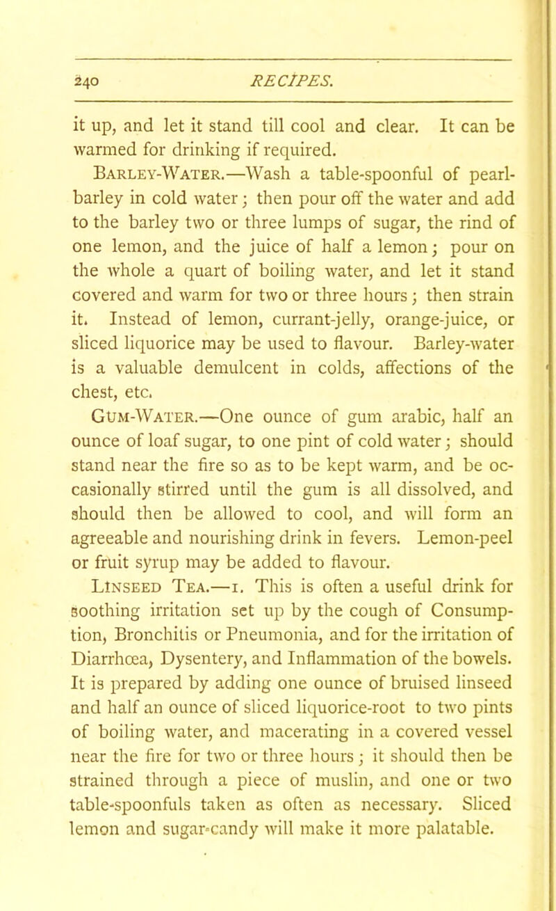 1 it up, and let it stand till cool and clear. It can be warmed for drinking if required. Barley-Water.—Wash a table-spoonful of pearl- barley in cold water; then pour off the water and add to the barley two or three lumps of sugar, the rind of one lemon, and the juice of half a lemon; pour on the Avhole a quart of boiling water, and let it stand covered and warm for two or three hours; then strain it. Instead of lemon, currant-jelly, orange-juice, or sliced liquorice may be used to flavour. Barley-water is a valuable demulcent in colds, affections of the chest, etc. Gum-Water.—One ounce of gum arabic, half an ounce of loaf sugar, to one pint of cold Avater; should stand near the fire so as to be kept Avarm, and be oc- casionally stirred until the gum is all dissolved, and should then be allowed to cool, and Avill form an agreeable and nourishing drink in fevers. Lemon-peel or fruit syrup may be added to flavour. Linseed Tea.—i. This is often a useful drink for soothing irritation set up by the cough of Consump- tion, Bronchitis or Pneumonia, and for the irritation of Diarrhoea, Dysentery, and Inflammation of the bowels. It is prepared by adding one ounce of bruised linseed and half an ounce of sliced liquorice-root to tAvo pints of boiling Avater, and macerating in a covered vessel near the fire for tAVO or three hours; it should then be strained through a piece of muslin, and one or tAvo table-spoonfuls taken as often as necessary. Sliced lemon and sugar-candy Avill make it more palatable.