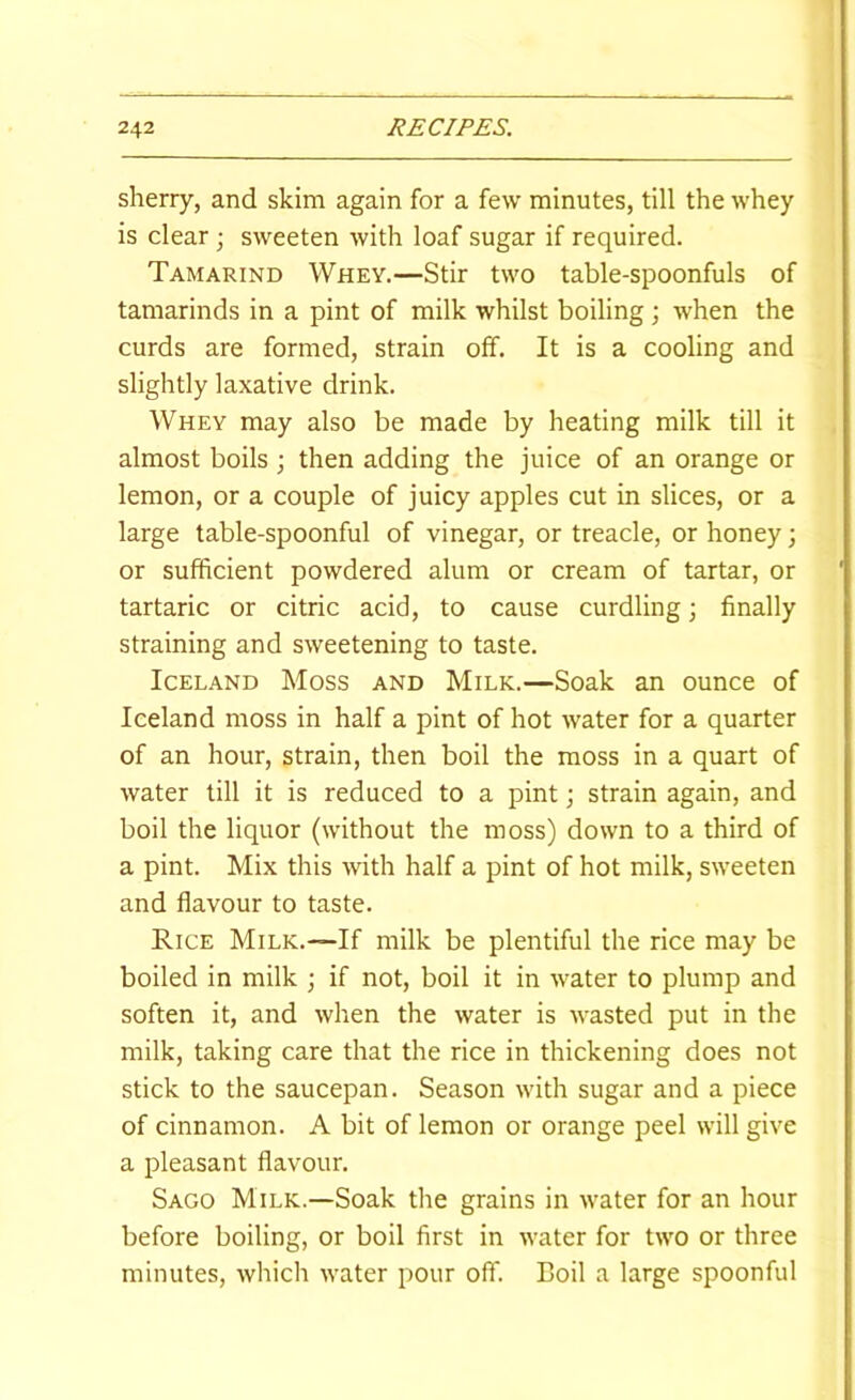 sherry, and skim again for a few minutes, till the whey is clear j sweeten with loaf sugar if required. Tamarind Whey.—Stir two table-spoonfuls of tamarinds in a pint of milk whilst boiling ; when the curds are formed, strain off. It is a cooling and slightly laxative drink. Whey may also be made by heating milk till it almost boils ; then adding the juice of an orange or lemon, or a couple of juicy apples cut in slices, or a large table-spoonful of vinegar, or treacle, or honey; or sufficient powdered alum or cream of tartar, or tartaric or citric acid, to cause curdling; finally straining and sweetening to taste. Iceland Moss and Milk.—Soak an ounce of Iceland moss in half a pint of hot water for a quarter of an hour, strain, then boil the moss in a quart of water till it is reduced to a pint; strain again, and boil the liquor (without the moss) down to a third of a pint. Mix this with half a pint of hot milk, sweeten and flavour to taste. Rice Milk.—If milk be plentiful the rice may be boiled in milk ; if not, boil it in water to plump and soften it, and when the water is wasted put in the milk, taking care that the rice in thickening does not stick to the saucepan. Season with sugar and a piece of cinnamon. A bit of lemon or orange peel will give a pleasant flavour. Sago Milk.—Soak the grains in water for an hour before boiling, or boil first in water for two or three minutes, which water pour off. Boil a large spoonful