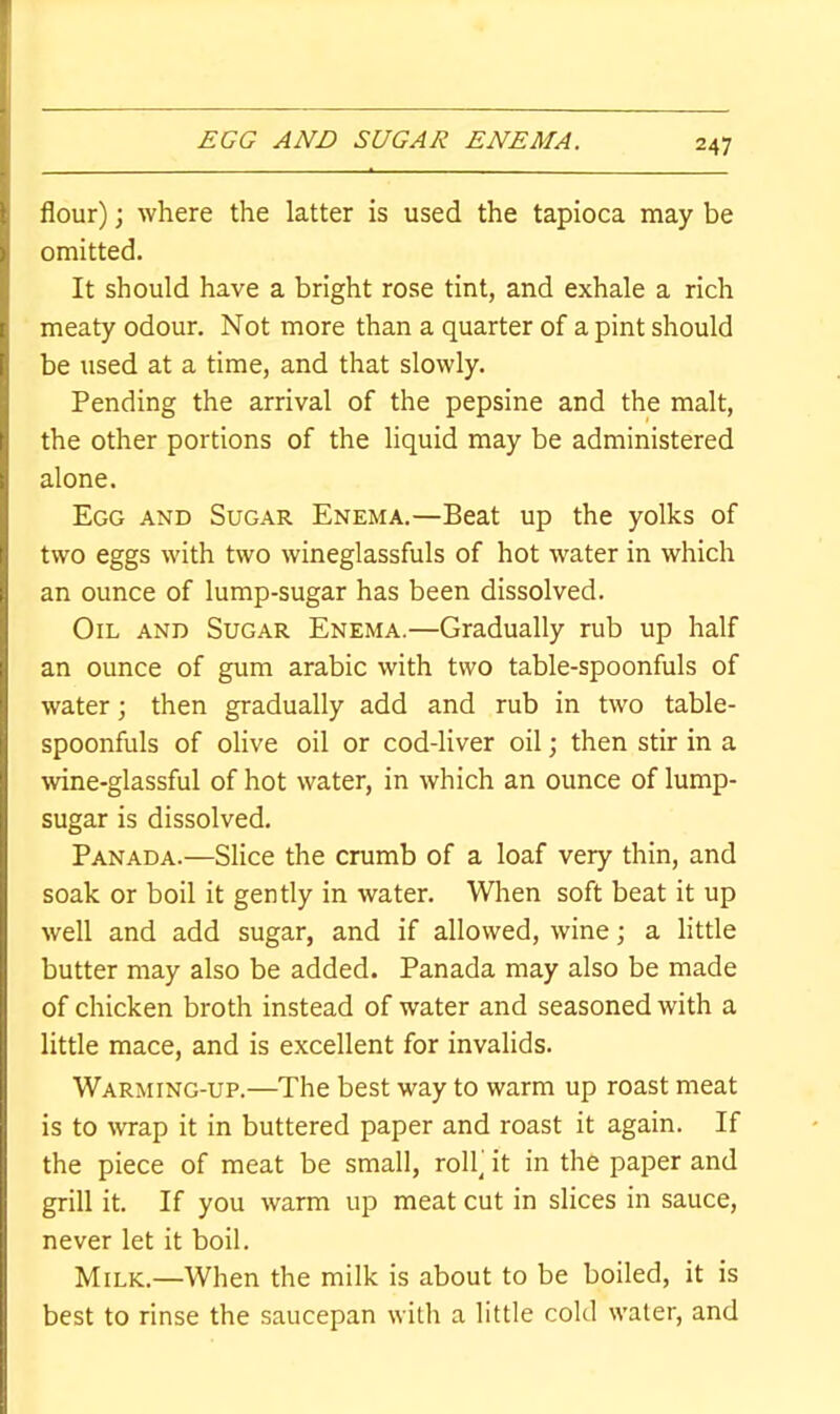 EGG AND SUGAR ENEMA. flour); where the latter is used the tapioca may be omitted. It should have a bright rose tint, and exhale a rich meaty odour. Not more than a quarter of a pint should be used at a time, and that slowly. Pending the arrival of the pepsine and the malt, the other portions of the liquid may be administered alone. Egg and Sugar Enema.—Beat up the yolks of two eggs with two wineglassfuls of hot water in which an ounce of lump-sugar has been dissolved. Oil and Sugar Enema.—Gradually rub up half an ounce of gum arabic with two table-spoonfuls of water; then gradually add and rub in two table- spoonfuls of olive oil or cod-liver oil; then stir in a \vine-glassful of hot water, in which an ounce of lump- sugar is dissolved. Panada.—Slice the crumb of a loaf very thin, and soak or boil it gently in water. When soft beat it up well and add sugar, and if allowed, wine; a little butter may also be added. Panada may also be made of chicken broth instead of water and seasoned with a little mace, and is excellent for invalids. Warming-up.—The best way to warm up roast meat is to wrap it in buttered paper and roast it again. If the piece of meat be small, roll) it in the paper and grill it. If you warm up meat cut in slices in sauce, never let it boil. Milk.—When the milk is about to be boiled, it is best to rinse the saucepan with a little cold water, and