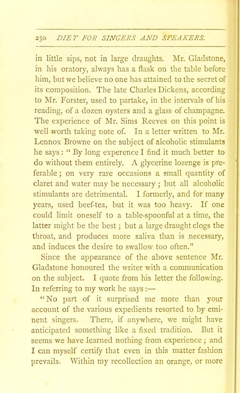 in little sips, not in large draughts. Mr. Gladstone, in his oratory, always has a flask on the table before him, but we believe no one has attained to the secret of its composition. The late Charles Dickens, according to Mr. Forster, used to partake, in the intervals of his reading, of a dozen oysters and a glass of champagne. The experience of Mr. Sims Reeves on this point is well .worth taking note of. In a letter -written to Mr. Lennox Browne on the subject of alcoholic stimulants he says : “ By long experence I find it much better to do without them entirely. A glycerine lozenge is pre* ferable; on very rare occasions a small quantity of claret and water may be necessary \ but all alcoholic stimulants are detrimental. I formerly, and for many years, used beef-tea, but it was too hea-yy. If one could limit oneself to a table-spoonful at a time, the latter might be the best; but a large draught clogs the throat, and produces more saliva than is necessary, and induces the desire to swallow too often.” Since the appearance of the above sentence Mr. Gladstone honoured the writer with a communication on the subject. I quote from his letter the following. In referring to my work he says :— “No part of it surprised me more than your account of the various expedients resorted to by emi- nent singers. There, if anywhere, we might have anticipated something like a fixed tradition. But it seems we have learned nothing from experience j and I can myself certify that even in this matter fashion prevails. AVithin my recollection an orange, or more